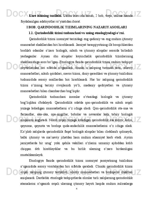 Kurs ishining tuzilishi.   Ushbu   k urs ishi   kirish,   2 bob, 4reja , xulosa hamda
foydalanilgan adabiyotlar ro‘yxatidan iborat .
I BOB. QARINDOSHLIK TIZIMLARINING NAZARIY ASOSLARI
1.1. Qarindoshlik tizimi tushunchasi va uning etnologiyadagi o‘rni.
Qarindoshlik tizimi insoniyat tarixidagi eng qadimiy va eng muhim ijtimoiy
munosabat shakllaridan biri hisoblanadi. Jamiyat taraqqiyotining ilk bosqichlaridan
boshlab   odamlar   o‘zaro   biologik,   nikoh   va   ijtimoiy   aloqalar   asosida   birlashib
yashaganlar.   Aynan   shu   aloqalar   keyinchalik   qarindoshlik   tizimlarining
shakllanishiga asos bo‘lgan. Etnologiya fanida qarindoshlik tizimi muhim tadqiqot
obyektlaridan   biri   sifatida   o‘rganiladi,   chunki   u   xalqning   turmush   tarzi,   oilaviy
munosabatlari, nikoh qoidalari, meros tizimi, diniy qarashlari va ijtimoiy tuzilishini
tushunishda   asosiy   omillardan   biri   hisoblanadi.   Har   bir   xalqning   qarindoshlik
tizimi   o‘zining   tarixiy   rivojlanish   yo‘li,   madaniy   qadriyatlari   va   ijtimoiy
munosabatlari bilan chambarchas bog‘liqdir.
Qarindoshlik   tushunchasi   insonlar   o‘rtasidagi   biologik   va   ijtimoiy
bog‘liqlikni   ifodalaydi.   Qarindoshlik   odatda   qon-qarindoshlik   va   nikoh   orqali
yuzaga   keladigan   munosabatlarni   o‘z   ichiga   oladi.   Qon-qarindoshlik   ota-ona   va
farzandlar,   aka-uka,   opa-singillar,   bobolar   va   nevaralar   kabi   tabiiy   biologik
aloqalarni anglatadi. Nikoh orqali yuzaga keladigan qarindoshlik esa kuyov, kelin,
qaynona,   qaynota   va   boshqa   quda-andachilik   munosabatlarini   o‘z   ichiga   oladi.
Ko‘plab   xalqlarda   qarindoshlik   faqat   biologik   aloqalar   bilan   cheklanib   qolmaydi,
balki   ijtimoiy   va   ma’naviy   jihatdan   ham   muhim   ahamiyat   kasb   etadi.   Ayrim
jamiyatlarda   bir   urug‘   yoki   qabila   vakillari   o‘zlarini   umumiy   ajdoddan   kelib
chiqqan   deb   hisoblaydilar   va   bu   birlik   ularning   o‘zaro   birdamligini
mustahkamlaydi.
Etnologiya   fanida   qarindoshlik   tizimi   insoniyat   jamiyatining   tuzilishini
o‘rganishda   asosiy   vositalardan   biri   sifatida   qaraladi.   Chunki   qarindoshlik   tizimi
orqali   xalqning   ijtimoiy   tashkiloti,   oilaviy   munosabatlari   va   boshqaruv   shakllari
aniqlanadi. Dastlabki etnologik tadqiqotlarda olimlar turli xalqlarning qarindoshlik
atamalarini   o‘rganish   orqali   ularning   ijtimoiy   hayoti   haqida   muhim   xulosalarga
4 