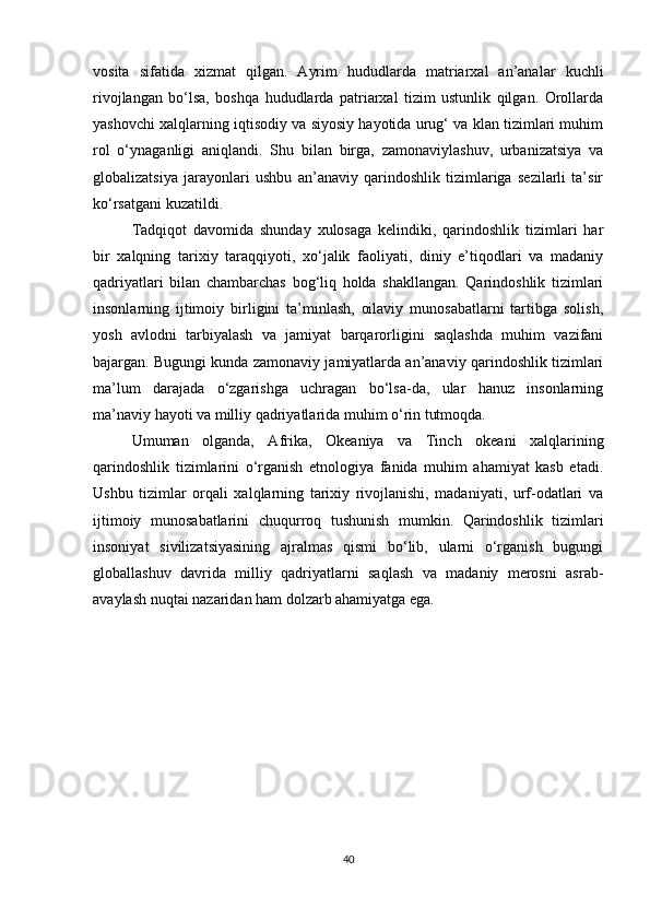 vosita   sifatida   xizmat   qilgan.   Ayrim   hududlarda   matriarxal   an’analar   kuchli
rivojlangan   bo‘lsa,   boshqa   hududlarda   patriarxal   tizim   ustunlik   qilgan.   Orollarda
yashovchi xalqlarning iqtisodiy va siyosiy hayotida urug‘ va klan tizimlari muhim
rol   o‘ynaganligi   aniqlandi.   Shu   bilan   birga,   zamonaviylashuv,   urbanizatsiya   va
globalizatsiya   jarayonlari   ushbu   an’anaviy   qarindoshlik   tizimlariga   sezilarli   ta’sir
ko‘rsatgani kuzatildi.
Tadqiqot   davomida   shunday   xulosaga   kelindiki,   qarindoshlik   tizimlari   har
bir   xalqning   tarixiy   taraqqiyoti,   xo‘jalik   faoliyati,   diniy   e’tiqodlari   va   madaniy
qadriyatlari   bilan   chambarchas   bog‘liq   holda   shakllangan.   Qarindoshlik   tizimlari
insonlarning   ijtimoiy   birligini   ta’minlash,   oilaviy   munosabatlarni   tartibga   solish,
yosh   avlodni   tarbiyalash   va   jamiyat   barqarorligini   saqlashda   muhim   vazifani
bajargan. Bugungi kunda zamonaviy jamiyatlarda an’anaviy qarindoshlik tizimlari
ma’lum   darajada   o‘zgarishga   uchragan   bo‘lsa-da,   ular   hanuz   insonlarning
ma’naviy hayoti va milliy qadriyatlarida muhim o‘rin tutmoqda.
Umuman   olganda,   Afrika,   Okeaniya   va   Tinch   okeani   xalqlarining
qarindoshlik   tizimlarini   o‘rganish   etnologiya   fanida   muhim   ahamiyat   kasb   etadi.
Ushbu   tizimlar   orqali   xalqlarning   tarixiy   rivojlanishi,   madaniyati,   urf-odatlari   va
ijtimoiy   munosabatlarini   chuqurroq   tushunish   mumkin.   Qarindoshlik   tizimlari
insoniyat   sivilizatsiyasining   ajralmas   qismi   bo‘lib,   ularni   o‘rganish   bugungi
globallashuv   davrida   milliy   qadriyatlarni   saqlash   va   madaniy   merosni   asrab-
avaylash nuqtai nazaridan ham dolzarb ahamiyatga ega.
40 