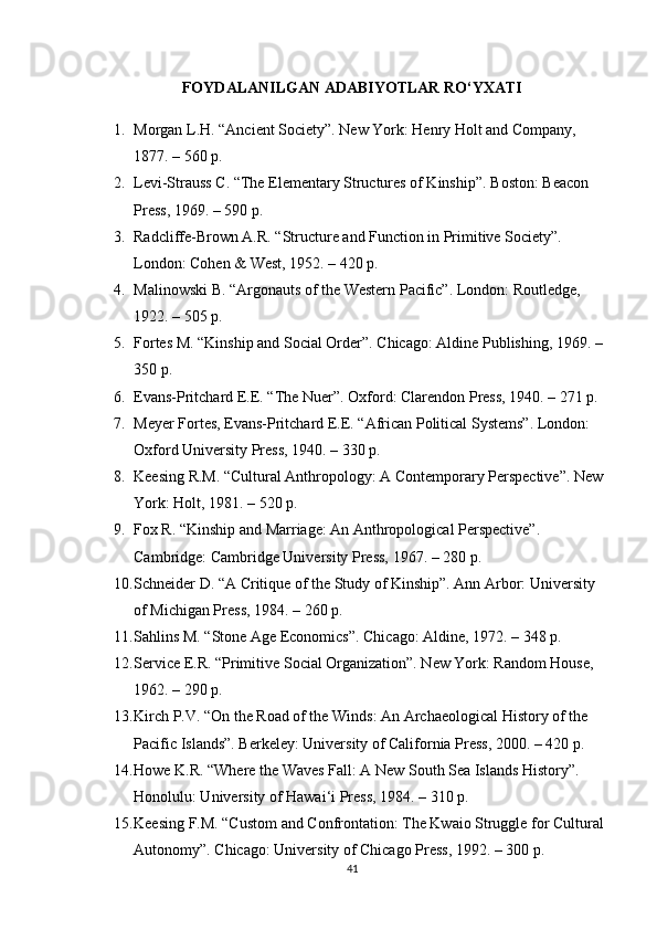 FOYDALANILGAN ADABIYOTLAR  RO‘YXATI
1. Morgan L.H. “Ancient Society”. New York: Henry Holt and Company, 
1877. – 560 p.
2. Levi-Strauss C. “The Elementary Structures of Kinship”.  Boston: Beacon 
Press, 1969. – 590 p.
3. Radcliffe-Brown A.R. “Structure and Function in Primitive Society”. 
London: Cohen & West, 1952. – 420 p.
4. Malinowski B. “Argonauts of the Western Pacific”.  London: Routledge, 
1922. – 505 p.
5. Fortes M. “Kinship and Social Order”.  Chicago: Aldine Publishing, 1969. – 
350 p.
6. Evans-Pritchard E.E. “The Nuer”.  Oxford: Clarendon Press, 1940. – 271 p.
7. Meyer Fortes, Evans-Pritchard E.E. “African Political Systems”. London: 
Oxford University Press, 1940. – 330 p.
8. Keesing R.M. “Cultural Anthropology: A Contemporary Perspective”.  New 
York: Holt, 1981. – 520 p.
9. Fox R. “Kinship and Marriage: An Anthropological Perspective”. 
Cambridge: Cambridge University Press, 1967. – 280 p.
10. Schneider D. “A Critique of the Study of Kinship”. Ann Arbor: University 
of Michigan Press, 1984. – 260 p.
11. Sahlins M. “Stone Age Economics”.  Chicago: Aldine, 1972. – 348 p.
12. Service E.R. “Primitive Social Organization”. New York: Random House, 
1962. – 290 p.
13. Kirch P.V. “On the Road of the Winds: An Archaeological History of the 
Pacific Islands”.  Berkeley: University of California Press, 2000. – 420 p.
14. Howe K.R. “Where the Waves Fall: A New South Sea Islands History”. 
Honolulu: University of Hawai‘i Press, 1984. – 310 p.
15. Keesing F.M. “Custom and Confrontation: The Kwaio Struggle for Cultural 
Autonomy”.  Chicago: University of Chicago Press, 1992. – 300 p.
41 