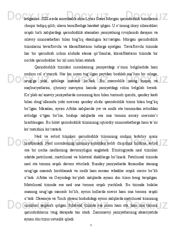 kelganlar. XIX asrda amerikalik olim Lyuis Genri Morgan qarindoshlik tizimlarini
chuqur tadqiq qilib, ularni tasniflashga harakat qilgan. U o‘zining ilmiy izlanishlari
orqali   turli   xalqlardagi   qarindoshlik   atamalari   jamiyatning   rivojlanish   darajasi   va
oilaviy   munosabatlari   bilan   bog‘liq   ekanligini   ko‘rsatgan.   Morgan   qarindoshlik
tizimlarini   tavsiflovchi   va   klassifikatsion   turlarga   ajratgan.   Tavsiflovchi   tizimda
har   bir   qarindosh   uchun   alohida   atama   qo‘llanilsa,   klassifikatsion   tizimda   bir
nechta qarindoshlar bir xil nom bilan ataladi.
Qarindoshlik   tizimlari   insonlarning   jamiyatdagi   o‘rnini   belgilashda   ham
muhim   rol   o‘ynaydi.   Har   bir   inson   tug‘ilgan   paytdan   boshlab   ma’lum   bir   oilaga,
urug‘ga   yoki   qabilaga   mansub   bo‘ladi.   Bu   mansublik   uning   huquq   va
majburiyatlarini,   ijtimoiy   mavqeini   hamda   jamiyatdagi   rolini   belgilab   beradi.
Ko‘plab an’anaviy jamiyatlarda insonning kim bilan turmush qurishi, qanday kasb
bilan   shug‘ullanishi   yoki   merosni   qanday   olishi   qarindoshlik   tizimi   bilan   bog‘liq
bo‘lgan.   Masalan,   ayrim   Afrika   xalqlarida   yer   va   mulk   ota   tomonidan   avloddan
avlodga   o‘tgan   bo‘lsa,   boshqa   xalqlarda   esa   ona   tomoni   asosiy   merosxo‘r
hisoblangan. Bu holat qarindoshlik tizimining iqtisodiy munosabatlarga ham ta’sir
ko‘rsatishini ko‘rsatadi.
Nasl   va   avlod   tizimlari   qarindoshlik   tizimining   muhim   tarkibiy   qismi
hisoblanadi.   Nasl   insonlarning   umumiy   ajdoddan   kelib   chiqishini   bildirsa,   avlod
esa   bir   necha   nasllarning   davomiyligini   anglatadi.   Etnologiyada   nasl   tizimlari
odatda patrilineal,  matrilineal  va bilateral  shakllarga  bo‘linadi. Patrilineal  tizimda
nasl   ota   tomoni   orqali   davom   ettiriladi.   Bunday   jamiyatlarda   farzandlar   otaning
urug‘iga   mansub   hisoblanadi   va   mulk   ham   asosan   erkaklar   orqali   meros   bo‘lib
o‘tadi.   Afrika   va   Osiyodagi   ko‘plab   xalqlarda   aynan   shu   tizim   keng   tarqalgan.
Matrilineal   tizimda   esa   nasl   ona   tomoni   orqali   yuritiladi.   Bu   tizimda   bolalar
onaning   urug‘iga   mansub   bo‘lib,   ayrim   hollarda   meros   ham   ona   tomoni   orqali
o‘tadi. Okeaniya va Tinch okeani hududidagi ayrim xalqlarda matrilineal tizimning
unsurlari   saqlanib   qolgan.   Bilateral   tizimda   esa   inson   ham   ota,   ham   ona   tomoni
qarindoshlarini   teng   darajada   tan   oladi.   Zamonaviy   jamiyatlarning   aksariyatida
aynan shu tizim ustunlik qiladi.
5 