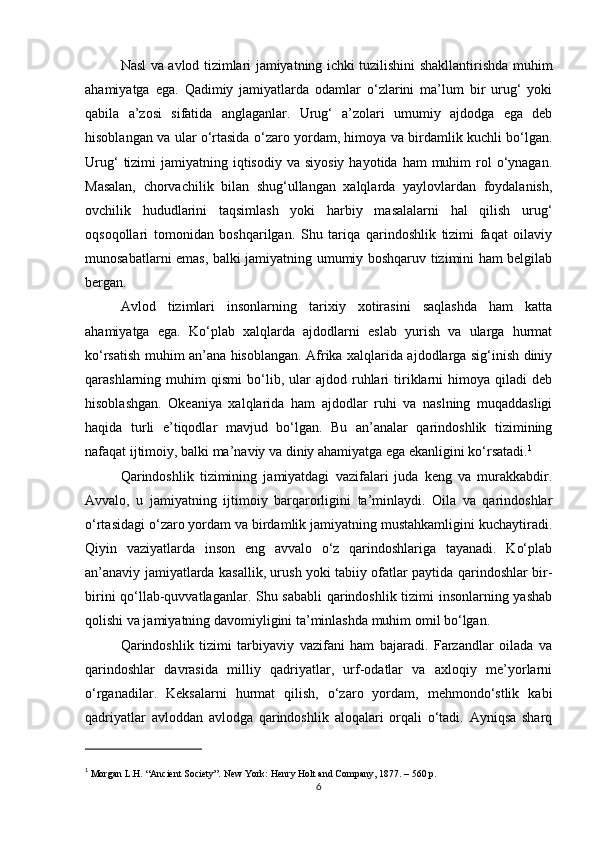 Nasl va avlod tizimlari jamiyatning ichki tuzilishini shakllantirishda muhim
ahamiyatga   ega.   Qadimiy   jamiyatlarda   odamlar   o‘zlarini   ma’lum   bir   urug‘   yoki
qabila   a’zosi   sifatida   anglaganlar.   Urug‘   a’zolari   umumiy   ajdodga   ega   deb
hisoblangan va ular o‘rtasida o‘zaro yordam, himoya va birdamlik kuchli bo‘lgan.
Urug‘   tizimi   jamiyatning iqtisodiy  va  siyosiy  hayotida  ham  muhim  rol  o‘ynagan.
Masalan,   chorvachilik   bilan   shug‘ullangan   xalqlarda   yaylovlardan   foydalanish,
ovchilik   hududlarini   taqsimlash   yoki   harbiy   masalalarni   hal   qilish   urug‘
oqsoqollari   tomonidan   boshqarilgan.   Shu   tariqa   qarindoshlik   tizimi   faqat   oilaviy
munosabatlarni emas, balki jamiyatning umumiy boshqaruv tizimini ham belgilab
bergan.
Avlod   tizimlari   insonlarning   tarixiy   xotirasini   saqlashda   ham   katta
ahamiyatga   ega.   Ko‘plab   xalqlarda   ajdodlarni   eslab   yurish   va   ularga   hurmat
ko‘rsatish muhim an’ana hisoblangan. Afrika xalqlarida ajdodlarga sig‘inish diniy
qarashlarning  muhim   qismi   bo‘lib,  ular   ajdod   ruhlari   tiriklarni   himoya   qiladi   deb
hisoblashgan.   Okeaniya   xalqlarida   ham   ajdodlar   ruhi   va   naslning   muqaddasligi
haqida   turli   e’tiqodlar   mavjud   bo‘lgan.   Bu   an’analar   qarindoshlik   tizimining
nafaqat ijtimoiy, balki ma’naviy va diniy ahamiyatga ega ekanligini ko‘rsatadi. 1
Qarindoshlik   tizimining   jamiyatdagi   vazifalari   juda   keng   va   murakkabdir.
Avvalo,   u   jamiyatning   ijtimoiy   barqarorligini   ta’minlaydi.   Oila   va   qarindoshlar
o‘rtasidagi o‘zaro yordam va birdamlik jamiyatning mustahkamligini kuchaytiradi.
Qiyin   vaziyatlarda   inson   eng   avvalo   o‘z   qarindoshlariga   tayanadi.   Ko‘plab
an’anaviy jamiyatlarda kasallik, urush yoki tabiiy ofatlar paytida qarindoshlar bir-
birini qo‘llab-quvvatlaganlar. Shu sababli qarindoshlik tizimi insonlarning yashab
qolishi va jamiyatning davomiyligini ta’minlashda muhim omil bo‘lgan.
Qarindoshlik   tizimi   tarbiyaviy   vazifani   ham   bajaradi.   Farzandlar   oilada   va
qarindoshlar   davrasida   milliy   qadriyatlar,   urf-odatlar   va   axloqiy   me’yorlarni
o‘rganadilar.   Keksalarni   hurmat   qilish,   o‘zaro   yordam,   mehmondo‘stlik   kabi
qadriyatlar   avloddan   avlodga   qarindoshlik   aloqalari   orqali   o‘tadi.   Ayniqsa   sharq
1
  Morgan L.H. “Ancient Society”. New York: Henry Holt and Company, 1877. – 560 p.
6 