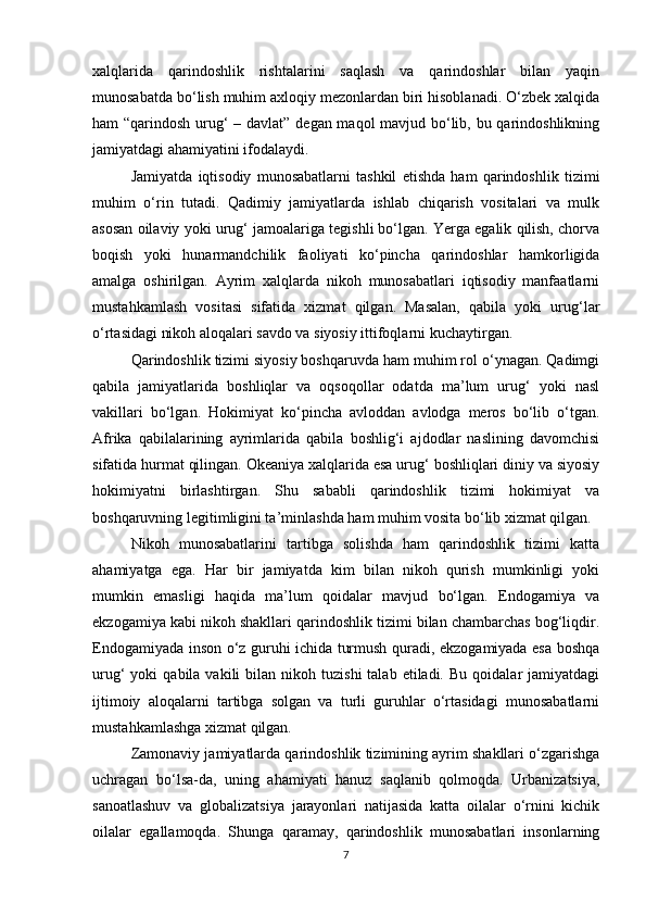 xalqlarida   qarindoshlik   rishtalarini   saqlash   va   qarindoshlar   bilan   yaqin
munosabatda bo‘lish muhim axloqiy mezonlardan biri hisoblanadi. O‘zbek xalqida
ham “qarindosh urug‘  – davlat” degan maqol  mavjud bo‘lib, bu qarindoshlikning
jamiyatdagi ahamiyatini ifodalaydi.
Jamiyatda   iqtisodiy   munosabatlarni   tashkil   etishda   ham   qarindoshlik   tizimi
muhim   o‘rin   tutadi.   Qadimiy   jamiyatlarda   ishlab   chiqarish   vositalari   va   mulk
asosan oilaviy yoki urug‘ jamoalariga tegishli bo‘lgan. Yerga egalik qilish, chorva
boqish   yoki   hunarmandchilik   faoliyati   ko‘pincha   qarindoshlar   hamkorligida
amalga   oshirilgan.   Ayrim   xalqlarda   nikoh   munosabatlari   iqtisodiy   manfaatlarni
mustahkamlash   vositasi   sifatida   xizmat   qilgan.   Masalan,   qabila   yoki   urug‘lar
o‘rtasidagi nikoh aloqalari savdo va siyosiy ittifoqlarni kuchaytirgan.
Qarindoshlik tizimi siyosiy boshqaruvda ham muhim rol o‘ynagan. Qadimgi
qabila   jamiyatlarida   boshliqlar   va   oqsoqollar   odatda   ma’lum   urug‘   yoki   nasl
vakillari   bo‘lgan.   Hokimiyat   ko‘pincha   avloddan   avlodga   meros   bo‘lib   o‘tgan.
Afrika   qabilalarining   ayrimlarida   qabila   boshlig‘i   ajdodlar   naslining   davomchisi
sifatida hurmat qilingan. Okeaniya xalqlarida esa urug‘ boshliqlari diniy va siyosiy
hokimiyatni   birlashtirgan.   Shu   sababli   qarindoshlik   tizimi   hokimiyat   va
boshqaruvning legitimligini ta’minlashda ham muhim vosita bo‘lib xizmat qilgan.
Nikoh   munosabatlarini   tartibga   solishda   ham   qarindoshlik   tizimi   katta
ahamiyatga   ega.   Har   bir   jamiyatda   kim   bilan   nikoh   qurish   mumkinligi   yoki
mumkin   emasligi   haqida   ma’lum   qoidalar   mavjud   bo‘lgan.   Endogamiya   va
ekzogamiya kabi nikoh shakllari qarindoshlik tizimi bilan chambarchas bog‘liqdir.
Endogamiyada inson o‘z guruhi ichida turmush quradi, ekzogamiyada esa boshqa
urug‘   yoki   qabila  vakili   bilan  nikoh  tuzishi  talab  etiladi.  Bu   qoidalar   jamiyatdagi
ijtimoiy   aloqalarni   tartibga   solgan   va   turli   guruhlar   o‘rtasidagi   munosabatlarni
mustahkamlashga xizmat qilgan.
Zamonaviy jamiyatlarda qarindoshlik tizimining ayrim shakllari o‘zgarishga
uchragan   bo‘lsa-da,   uning   ahamiyati   hanuz   saqlanib   qolmoqda.   Urbanizatsiya,
sanoatlashuv   va   globalizatsiya   jarayonlari   natijasida   katta   oilalar   o‘rnini   kichik
oilalar   egallamoqda.   Shunga   qaramay,   qarindoshlik   munosabatlari   insonlarning
7 