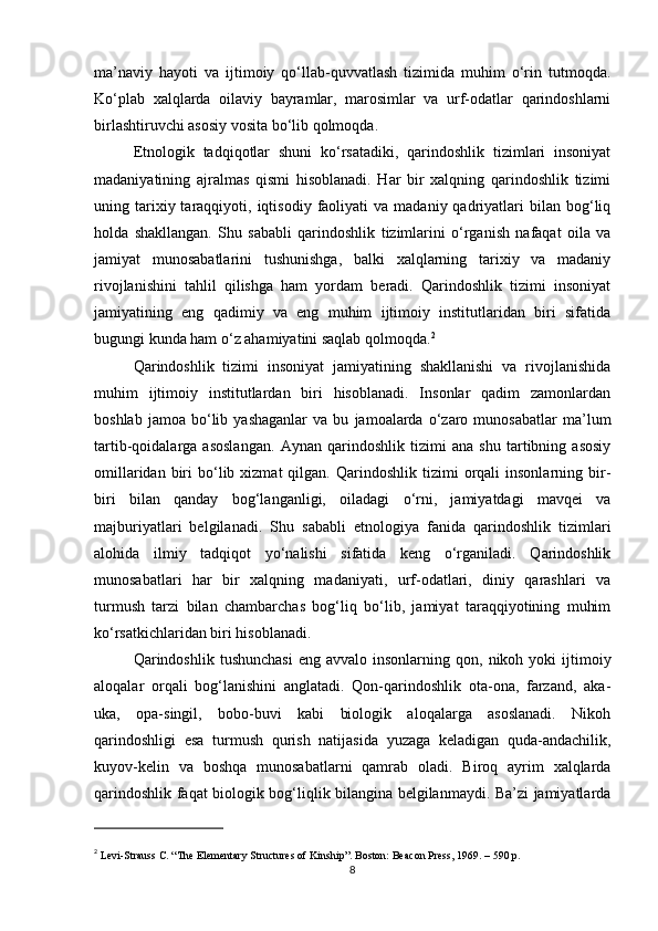 ma’naviy   hayoti   va   ijtimoiy   qo‘llab-quvvatlash   tizimida   muhim   o‘rin   tutmoqda.
Ko‘plab   xalqlarda   oilaviy   bayramlar,   marosimlar   va   urf-odatlar   qarindoshlarni
birlashtiruvchi asosiy vosita bo‘lib qolmoqda.
Etnologik   tadqiqotlar   shuni   ko‘rsatadiki,   qarindoshlik   tizimlari   insoniyat
madaniyatining   ajralmas   qismi   hisoblanadi.   Har   bir   xalqning   qarindoshlik   tizimi
uning  tarixiy  taraqqiyoti,  iqtisodiy  faoliyati   va  madaniy  qadriyatlari  bilan  bog‘liq
holda   shakllangan.   Shu   sababli   qarindoshlik   tizimlarini   o‘rganish   nafaqat   oila   va
jamiyat   munosabatlarini   tushunishga,   balki   xalqlarning   tarixiy   va   madaniy
rivojlanishini   tahlil   qilishga   ham   yordam   beradi.   Qarindoshlik   tizimi   insoniyat
jamiyatining   eng   qadimiy   va   eng   muhim   ijtimoiy   institutlaridan   biri   sifatida
bugungi kunda ham o‘z ahamiyatini saqlab qolmoqda. 2
Qarindoshlik   tizimi   insoniyat   jamiyatining   shakllanishi   va   rivojlanishida
muhim   ijtimoiy   institutlardan   biri   hisoblanadi.   Insonlar   qadim   zamonlardan
boshlab   jamoa   bo‘lib  yashaganlar   va  bu   jamoalarda  o‘zaro  munosabatlar   ma’lum
tartib-qoidalarga   asoslangan.   Aynan   qarindoshlik   tizimi   ana   shu   tartibning   asosiy
omillaridan  biri   bo‘lib  xizmat  qilgan.  Qarindoshlik  tizimi  orqali   insonlarning  bir-
biri   bilan   qanday   bog‘langanligi,   oiladagi   o‘rni,   jamiyatdagi   mavqei   va
majburiyatlari   belgilanadi.   Shu   sababli   etnologiya   fanida   qarindoshlik   tizimlari
alohida   ilmiy   tadqiqot   yo‘nalishi   sifatida   keng   o‘rganiladi.   Qarindoshlik
munosabatlari   har   bir   xalqning   madaniyati,   urf-odatlari,   diniy   qarashlari   va
turmush   tarzi   bilan   chambarchas   bog‘liq   bo‘lib,   jamiyat   taraqqiyotining   muhim
ko‘rsatkichlaridan biri hisoblanadi.
Qarindoshlik  tushunchasi  eng  avvalo  insonlarning  qon,  nikoh  yoki  ijtimoiy
aloqalar   orqali   bog‘lanishini   anglatadi.   Qon-qarindoshlik   ota-ona,   farzand,   aka-
uka,   opa-singil,   bobo-buvi   kabi   biologik   aloqalarga   asoslanadi.   Nikoh
qarindoshligi   esa   turmush   qurish   natijasida   yuzaga   keladigan   quda-andachilik,
kuyov-kelin   va   boshqa   munosabatlarni   qamrab   oladi.   Biroq   ayrim   xalqlarda
qarindoshlik faqat biologik bog‘liqlik bilangina belgilanmaydi. Ba’zi jamiyatlarda
2
  Levi-Strauss C. “The Elementary Structures of Kinship”. Boston: Beacon Press, 1969. – 590 p.
8 