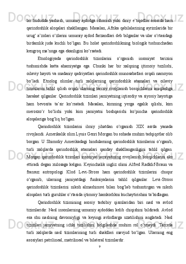 bir hududda yashash, umumiy ajdodga ishonish yoki diniy e’tiqodlar asosida ham
qarindoshlik aloqalari shakllangan. Masalan,  Afrika qabilalarining ayrimlarida bir
urug‘ a’zolari o‘zlarini umumiy ajdod farzandlari deb bilganlar va ular o‘rtasidagi
birdamlik   juda   kuchli   bo‘lgan.   Bu   holat   qarindoshlikning   biologik   tushunchadan
kengroq ma’noga ega ekanligini ko‘rsatadi.
Etnologiyada   qarindoshlik   tizimlarini   o‘rganish   insoniyat   tarixini
tushunishda   katta   ahamiyatga   ega.   Chunki   har   bir   xalqning   ijtimoiy   tuzilishi,
oilaviy hayoti va madaniy qadriyatlari qarindoshlik munosabatlari orqali namoyon
bo‘ladi.   Etnolog   olimlar   turli   xalqlarning   qarindoshlik   atamalari   va   oilaviy
tizimlarini   tahlil   qilish   orqali   ularning   tarixiy   rivojlanish   bosqichlarini   aniqlashga
harakat qilganlar. Qarindoshlik tizimlari jamiyatning iqtisodiy va siyosiy hayotiga
ham   bevosita   ta’sir   ko‘rsatadi.   Masalan,   kimning   yerga   egalik   qilishi,   kim
merosxo‘r   bo‘lishi   yoki   kim   jamiyatni   boshqarishi   ko‘pincha   qarindoshlik
aloqalariga bog‘liq bo‘lgan.
Qarindoshlik   tizimlarini   ilmiy   jihatdan   o‘rganish   XIX   asrda   yanada
rivojlandi. Amerikalik olim Lyuis Genri Morgan bu sohada muhim tadqiqotlar olib
borgan.   U   Shimoliy   Amerikadagi   hindularning   qarindoshlik   tizimlarini   o‘rganib,
turli   xalqlarda   qarindoshlik   atamalari   qanday   shakllanganligini   tahlil   qilgan.
Morgan qarindoshlik tizimlari insoniyat jamiyatining rivojlanish bosqichlarini aks
ettiradi  degan xulosaga kelgan. Keyinchalik ingliz olimi Alfred Radklif-Braun va
fransuz   antropologi   Klod   Levi-Stross   ham   qarindoshlik   tizimlarini   chuqur
o‘rganib,   ularning   jamiyatdagi   funksiyalarini   tahlil   qilganlar.   Levi-Stross
qarindoshlik   tizimlarini   nikoh   almashinuvi   bilan   bog‘lab   tushuntirgan   va   nikoh
aloqalari turli guruhlar o‘rtasida ijtimoiy hamkorlikni kuchaytirishini ta’kidlagan.
Qarindoshlik   tizimining   asosiy   tarkibiy   qismlaridan   biri   nasl   va   avlod
tizimlaridir. Nasl  insonlarning umumiy ajdoddan kelib chiqishini  bildiradi. Avlod
esa   shu   naslning   davomiyligi   va   keyingi   avlodlarga   uzatilishini   anglatadi.   Nasl
tizimlari   jamiyatning   ichki   tuzilishini   belgilashda   muhim   rol   o‘ynaydi.   Tarixda
turli   xalqlarda   nasl   tizimlarining   turli   shakllari   mavjud   bo‘lgan.   Ularning   eng
asosiylari patrilineal, matrilineal va bilateral tizimlardir.
9 