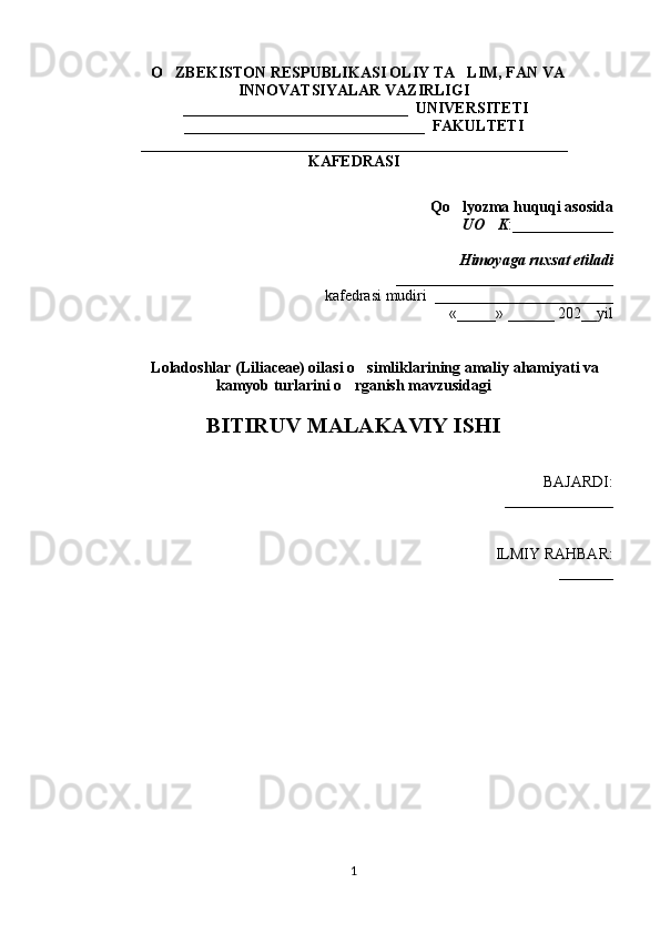   O ZBEKISTON RESPUBLIKASI OLIY TA LIM, FAN VA‘ ’
INNOVATSIYALAR VAZIRLIGI
 _____________________________  UNIVERSITETI
_______________________________  FAKULTETI
_______________________________________________________
KAFEDRASI
Qo lyozma 	
‘ h uquqi asosida
UO K	
‘ : _____________
Himoyaga ruxsat etiladi
____________________________
kafedrasi mudiri  _______________________
«_____» ______ 202__yil
                  
           Loladoshlar (Liliaceae) oilasi o simliklarining amaliy ahamiyati va	
’
kamyob turlarini o rganish mavzusidagi	
’
BITIRUV MALAKAVIY ISHI
BAJARDI:
______________
ILMIY RAHBAR: 
_______ 
1 