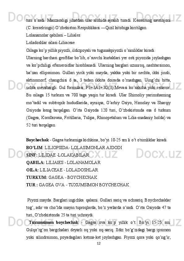 turi   o sadi.   Manzaraligi   jihatdan   ular   alohida   ajralib   turadi.   Kesselring   savrinjoniʼ
(C. kesselringii) O zbekiston Respublikasi ―Qizil kitobiga kiritilgan	
ʼ
Lolanamolar qabilasi – Liliales 
Loladoshlar oilasi-Liliaceae 
Oilaga ko p yillik piyozli, ildizpoyali va tugunakpiyozli o simliklar kiradi.	
ʼ ʼ
Ularning barchasi geofitlar bo lib, o suvchi kurtaklari yer osti piyozida joylashgan	
ʼ ʼ
va ko pchiligi efemeroidlar hisoblanadi. Ularning barglari uzunroq, nashtarsimon,	
ʼ
ba‘zan   ellipssimon.   Gullari   yirik   yoki   mayda,   yakka   yoki   bir   nechta,   ikki   jinsli,
aktinomorf,   changchisi   6   ta,   3   tadan   ikkita   doirada   o rnashgan.   Uing chi   bitta,	
ʼ ʼ
uchta mevabargli. Gul formulasi: P3+3A3+3G(3) Mevasi  ko sakcha yoki rezavor.	
ʼ
Bu   oilaga   15   turkum   va   700   taga   yaqin   tur   kiradi.   Ular   Shimoliy   yarimshaming
mo tadil   va   subtropik   hududlarida,   ayniqsa,   G arbiy   Osiyo,   Himolay   va   Sharqiy	
ʼ ʼ
Osiyoda   keng   tarqalgan.   O rta   Osiyoda   120   turi,   O zbekistonda   esa   6   turkum	
ʼ ʻ
(Gagea, Korolkowia, Fritillaria, Tulipa, Rhinopetalum va Lilia-madaniy holda) va
52 turi tarqalgan.
Boychechak  - Gagea turkumiga kichkina, bo yi 10-25 sm li o t o'simliklar kiradi.	
ʼ ʼ
BO LIM	
ʻ : LILIOPSIDA- LOLASIMONLAR AJDODI
SINF:  LILIDAE -LOLAKABILAR
QABILA:  LILIAlES - LOLANAMOLAR 
OILA:  LILIACEAE - LOLADOSHLAR
TURKUM:  GAGEA - BOYCHECHAK
TUR :  GAGEA OVA - TUXUMSIMON BOYCHECHAK.
 Piyozi mayda. Barglari ingichka. qalami. Gullari sariq va ochsariq. Boychechaklar
tog , adir va cho lda mayin tuproqlarda, bo z yerlarda o sadi. O rta Osiyoda 47 ta
ʼ ʼ ʼ ʼ ʼ
turi, O zbekistonda 25 ta turi uchraydi.	
ʼ
  Tuxumsimon   boychechak   -   Gagea   ova   ko p   yillik   o t.   Bo yi   15-25   sm.	
ʼ ʼ ʼ
Gulqo rg on bargchalari deyarli oq yoki oq-sariq. Ildiz bo g zidagi  bargi  ipsimon	
ʼ ʻ ʼ ʻ
yoki   silindrsimon,   poyadagilari   ketma-ket   joylashgan.   Piyozi   qora   yoki   qo ng ir,	
ʼ ʼ
12 