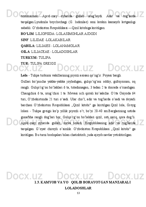 tuxumsimon.   Aprel-may   oylarida   gullab   urug laydi.   Adir   va   tog lardaʼ ʼ
tarqalgan.Lyudmila   boychechagi   (G.   ludmilae)   soni   keskin   kamayib   ketganligi
sababli  O zbekiston Respublikasi ―Qizil kitobiga kiritilgan.	
ʼ
BO LIM	
ʻ : LILIOPSIDA- LOLASIMONLAR AJDODI
SINF : LILIDAE -LOLAKABILAR
QABILA:  LILIAlES - LOLANAMOLAR 
OILA : LILIACEAE - LOLADOSHLAR
TURKUM:  TULIPA 
TUR:  TULIPA GREIGII
Lola  - Tulipa turkumi vakillarining piyozi asosan qo ng ir. Poyasi bargli. 	
ʼ ʼ
Gullari   ko pincha   yakka-yakka   joylashgan,   gulqo rg oni   oddiy,   gultojsimon,   oq	
ʼ ʼ ʻ
rangli. Gulqo rg on bo laklari 6 ta, tutashmagan, 3 tadan 2 ta doirada o rnashgan.	
ʼ ʻ ʼ ʼ
Changchisi   6   ta,  urug chisi   1  ta.   Mevasi   uch   qirrali   ko sakcha.   O rta   Osiyoda   64	
ʼ ʼ ʼ
turi,   O zbekistonda   21   turi   o sadi.   Ular   cho l,   adir   va   tog larda   o sadi   va   deyarli	
ʼ ʻ ʼ ʼ ʼ
barchasi   O zbekiston   Respublikasi   „Qizil   kitobi"   ga   kiritilgan.Qizil   lola,   Greyg	
ʼ
lolasi   -   Tulipa   greigii   ko p   yillik   piyozli   o t,   bo yi   20-40   sm.Barglarining   ustida	
ʼ ʼ ʼ
gunafsha   rangli   dog lari   bor.   Gulqo rg on   bo laklari   qizil,   osti   sariq,   qora   dog li.	
ʼ ʼ ʻ ʼ ʼ
Aprel-may   oylarida   gullab,   meva   beradi.   Respublikaning   adir   va   tog larida	
ʼ
tarqalgan.   G oyat   chiroyli   o simlik.   O zbekiston   Respublikasi   „Qizil   kitobi"   ga	
ʼ ʼ ʻ
kiritilgan. Bu turni boshqalari bilan chatishtirib, juda ajoyib navlar yetishtirilgan.
1.3 . KAMYOB VA YO QOLIB BORAYOTGAN MANZARALI	
’
LOLADOSHLAR
13 
