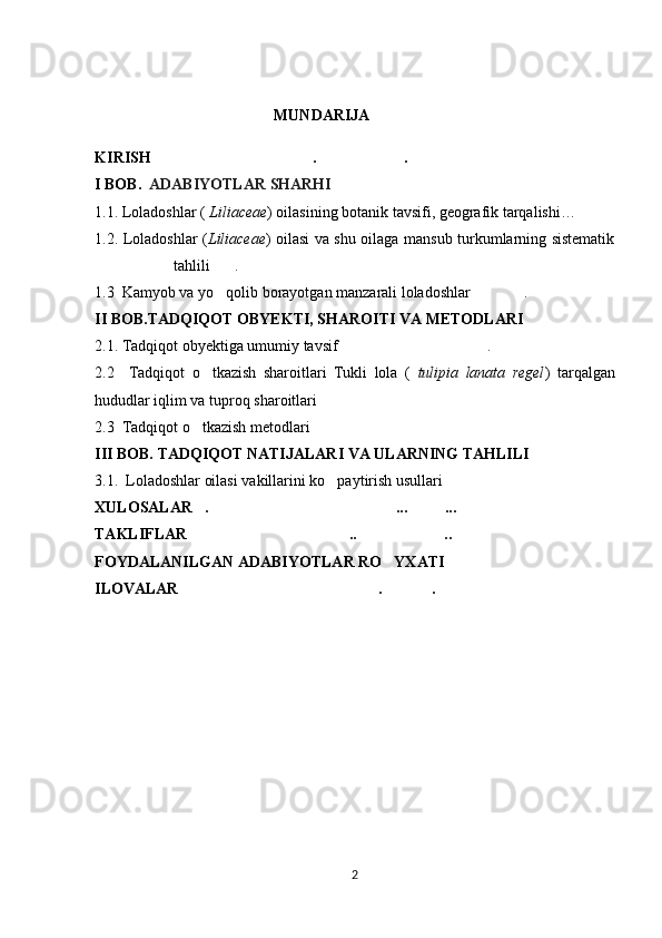                                                MUNDARIJA
K IRISH………………… …… ……… .	… .	………………… … ……
I BOB.    ADABIYOTLAR SHARHI  
1.1.   Loladoshlar (  Liliaceae ) oilasining botanik tavsifi, geografik tarqalishi …
1.2. Loladoshlar ( Liliaceae ) oilasi va shu oilaga mansub turkumlarning sistematik
tahlili .	
……
1.3  Kamyob va yo qolib borayotgan manzarali loladoshlar  .
’ …………
II BOB. TADQIQOT OBYEKTI, SHAROITI VA METODLARI   
2.1.   Tadqiqot obyektiga umumiy tavsif .	
………………………………
2.2     Tadqiqot   o tkazish   sharoitlari   Tukli   lola   (  	
’ tulipia   lanata   regel )   tarqalgan
hududlar iqlim va tuproq sharoitlari	
……………………………………………
2.3  Tadqiqot o tkazish metodlari	
’ ………………………………………
III BOB. TADQIQOT NATIJALARI VA ULARNING TAHLILI	
……………
3.1.  Loladoshlar oilasi vakillarini ko paytirish usullari 	
’ …………………  
XULOSALAR . ... ...	
… ……………………………………… ………
TAKLIFLAR .. ..
………………………………… …………………
FOYDALANILGAN ADABIYOTLAR RO YXATI	
’ ……………
ILOVALAR . .	
………………………………………… ………… …
       
2 