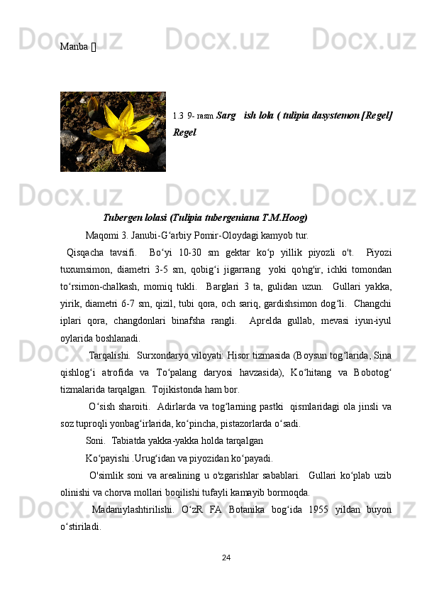Manba []
1.3  9- rasm  Sarg ish lola ( tulipia dasystemon [Regel]’
Regel 
                  Tubergen lolasi (Tulipia tubergeniana T.M.Hoog)
Maqomi 3. Janubi-G arbiy Pomir-Oloydagi kamyob tur.	
ʻ
  Qisqacha   tavsifi.     Bo yi   10-30   sm   gektar   ko p   yillik   piyozli   o't.     Piyozi
ʻ ʻ
tuxumsimon,   diametri   3-5   sm,   qobig i   jigarrang     yoki   qo'ng'ir,   ichki   tomondan	
ʻ
to rsimon-chalkash,   momiq   tukli.     Barglari   3   ta,   gulidan   uzun.     Gullari   yakka,	
ʻ
yirik, diametri 6-7 sm, qizil, tubi qora, och sariq, gardishsimon dog li.   Changchi	
ʻ
iplari   qora,   changdonlari   binafsha   rangli.     Aprelda   gullab,   mevasi   iyun-iyul
oylarida boshlanadi.
 Tarqalishi.  Surxondaryo viloyati: Hisor tizmasida (Boysun tog larida, Sina
ʻ
qishlog i   atrofida   va   To palang   daryosi   havzasida),   Ko hitang   va   Bobotog	
ʻ ʻ ʻ ʻ
tizmalarida tarqalgan.   Tojikistonda ham bor.
  O sish  sharoiti.   Adirlarda va  tog larning  pastki    qismlaridagi   ola  jinsli   va
ʻ ʻ
soz tuproqli yonbag irlarida, ko pincha, pistazorlarda o sadi.	
ʻ ʻ ʻ
  Soni.  Tabiatda yakka-yakka holda tarqalgan 
Ko payishi .Urug idan va piyozidan ko payadi.	
ʻ ʻ ʻ
  O'simlik   soni   va   arealining   u   o'zgarishlar   sabablari.     Gullari   ko plab   uzib	
ʻ
olinishi va chorva mollari boqilishi tufayli kamayib bormoqda.
  Madaniylashtirilishi.   O zR   FA   Botanika   bog ida   1955   yildan   buyon	
ʻ ʻ
o stiriladi.	
ʻ
24 
