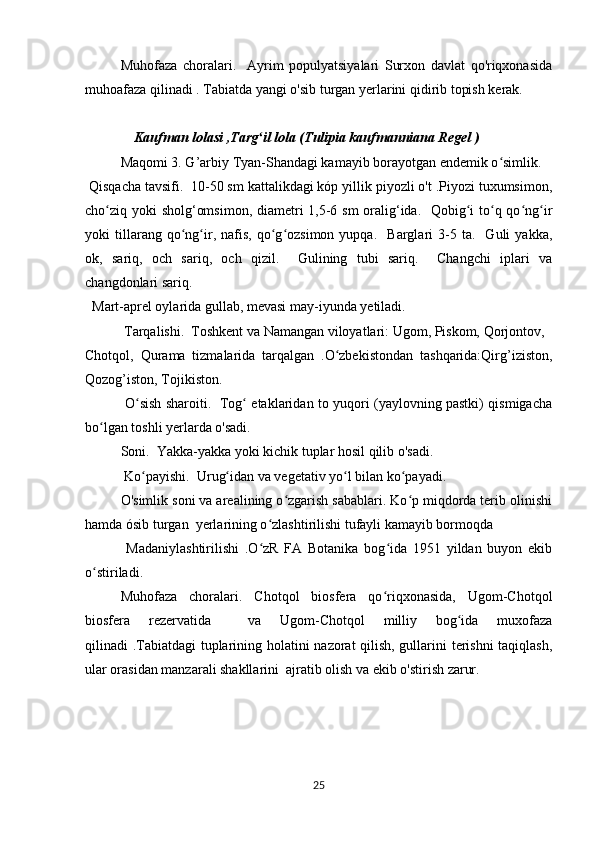   Muhofaza   choralari.     Ayrim   populyatsiyalari   Surxon   davlat   qo'riqxonasida
muhoafaza qilinadi . Tabiatda yangi o'sib turgan yerlarini qidirib topish kerak.
               Kaufman lolasi ,Targ il lola (Tulipia kaufmanniana Regel )ʻ
Maqomi 3. G’arbiy Tyan-Shandagi kamayib borayotgan endemik o simlik.	
ʻ
 Qisqacha tavsifi.  10-50 sm kattalikdagi kóp yillik piyozli o't .Piyozi tuxumsimon,
cho ziq yoki sholg‘omsimon, diametri  1,5-6 sm  oralig‘ida.   Qobig i  to q qo ng ir	
ʻ ʻ ʻ ʻ ʻ
yoki   tillarang  qo ng ir,  nafis,   qo g ozsimon   yupqa.     Barglari   3-5   ta.    Guli   yakka,	
ʻ ʻ ʻ ʻ
ok,   sariq,   och   sariq,   och   qizil.     Gulining   tubi   sariq.     Changchi   iplari   va
changdonlari sariq.
  Mart-aprel oylarida gullab, mevasi may-iyunda yetiladi.
 Tarqalishi.  Toshkent va Namangan viloyatlari: Ugom, Piskom, Qorjontov,
Chotqol,   Qurama   tizmalarida   tarqalgan   .O zbekistondan   tashqarida:Qirg’iziston,	
ʻ
Qozog’iston, Tojikiston.
  O sish sharoiti.   Tog  etaklaridan to yuqori (yaylovning pastki) qismigacha	
ʻ ʻ
bo lgan toshli yerlarda o'sadi.	
ʻ
  Soni.  Yakka-yakka yoki kichik tuplar hosil qilib o'sadi.
 Ko payishi.  Urug idan va vegetativ yo l bilan ko payadi.	
ʻ ʻ ʻ ʻ
  O'simlik soni va arealining o zgarish sabablari. Ko p miqdorda terib olinishi	
ʻ ʻ
hamda ósib turgan  yerlarining o zlashtirilishi tufayli kamayib bormoqda 	
ʻ
  Madaniylashtirilishi   .O zR   FA   Botanika   bog ida   1951   yildan   buyon   ekib
ʻ ʻ
o stiriladi.	
ʻ
  Muhofaza   choralari.   Chotqol   biosfera   qo riqxonasida,   Ugom-Chotqol	
ʻ
biosfera   rezervatida     va   Ugom-Chotqol   milliy   bog ida   muxofaza	
ʻ
qilinadi .Tabiatdagi tuplarining holatini nazorat qilish, gullarini terishni  taqiqlash,
ular orasidan manzarali shakllarini  ajratib olish va ekib o'stirish zarur.
25 