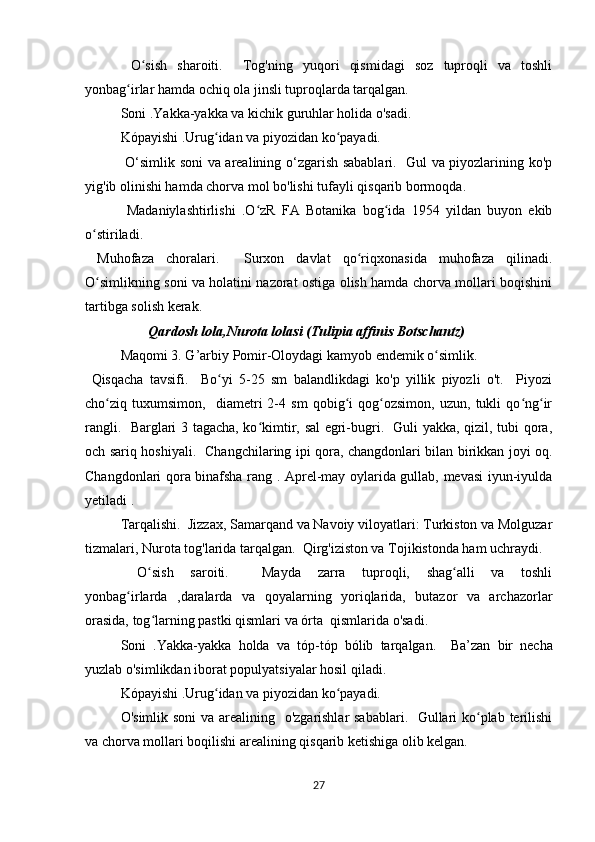   O sish   sharoiti.     Tog'ning   yuqori   qismidagi   soz   tuproqli   va   toshliʻ
yonbag irlar hamda ochiq ola jinsli tuproqlarda tarqalgan.	
ʻ
  Soni .Yakka-yakka va kichik guruhlar holida o'sadi.
  Kópayishi .Urug idan va piyozidan ko payadi.	
ʻ ʻ
  O‘simlik soni va arealining o‘zgarish sabablari.   Gul va piyozlarining ko'p
yig'ib olinishi hamda chorva mol bo'lishi tufayli qisqarib bormoqda.
  Madaniylashtirlishi   .O zR   FA   Botanika   bog ida   1954   yildan   buyon   ekib	
ʻ ʻ
o stiriladi.	
ʻ
  Muhofaza   choralari.     Surxon   davlat   qo riqxonasida   muhofaza   qilinadi.	
ʻ
O simlikning soni va holatini nazorat ostiga olish hamda chorva mollari boqishini	
ʻ
tartibga solish kerak.
                  Qardosh lola,Nurota lolasi (Tulipia affinis Botschantz)
Maqomi 3. G’arbiy Pomir-Oloydagi kamyob endemik o simlik.	
ʻ
  Qisqacha   tavsifi.     Bo yi   5-25   sm   balandlikdagi   ko'p   yillik   piyozli   o't.     Piyozi	
ʻ
cho ziq   tuxumsimon,     diametri   2-4   sm   qobig i   qog ozsimon,   uzun,   tukli   qo ng ir	
ʻ ʻ ʻ ʻ ʻ
rangli.   Barglari 3 tagacha, ko kimtir, sal egri-bugri.   Guli yakka, qizil, tubi qora,	
ʻ
och sariq hoshiyali.   Changchilaring ipi qora, changdonlari bilan birikkan joyi oq.
Changdonlari qora binafsha rang . Aprel-may oylarida gullab, mevasi iyun-iyulda
yetiladi .
Tarqalishi.  Jizzax, Samarqand va Navoiy viloyatlari: Turkiston va Molguzar
tizmalari, Nurota tog'larida tarqalgan.  Qirg'iziston va Tojikistonda ham uchraydi.
  O sish   saroiti.     Mayda   zarra   tuproqli,   shag alli   va   toshli	
ʻ ʻ
yonbag irlarda   ,daralarda   va   qoyalarning   yoriqlarida,   butazor   va   archazorlar	
ʻ
orasida, tog larning pastki qismlari va órta  qismlarida o'sadi.	
ʻ
  Soni   .Yakka-yakka   holda   va   tóp-tóp   bólib   tarqalgan.     Ba’zan   bir   necha
yuzlab o'simlikdan iborat populyatsiyalar hosil qiladi.
  Kópayishi .Urug idan va piyozidan ko payadi.  	
ʻ ʻ
O'simlik soni  va arealining   o'zgarishlar sabablari.   Gullari ko plab terilishi	
ʻ
va chorva mollari boqilishi arealining qisqarib ketishiga olib kelgan.
27 