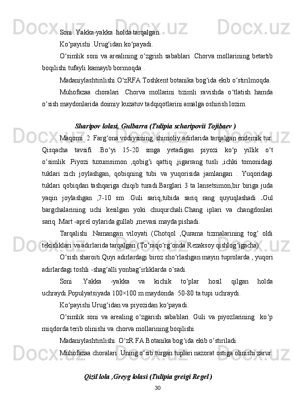 Soni .Yakka-yakka  holda tarqalgan.
Ko payishi .Urug idan ko payadi.ʻ ʻ ʻ
O simlik   soni   va   arealining   o zgrish   sabablari   .Chorva   mollarining   betartib
ʻ ʻ
boqilishi tufayli kamayib bormoqda .
Madaniylashtirilishi.O zRFA Toshkent botanika bog ida ekib o stirilmoqda.	
ʻ ʻ ʻ
Muhofazaa   choralari   .Chorva   mollarini   tizimli   ravishda   o tlatish   hamda	
ʻ
o sish maydonlarida doimiy kuzatuv tadqiqotlarini amalga oshirish lozim.	
ʻ
                
                    Sharipov lolasi, Gulbarra (Tulipia scharipovii Tojibaev )
Maqomi .2  Farg ona vodiysining  shimoliy adirlarida tarqalgan endemik tur.	
ʻ
Qisqacha   tavsifi   .Bo yi   15-20   smga   yetadigan   piyozi   ko p   yillik   o t
ʻ ʻ ʻ
o simlik   .Piyozi   tuxumsimon   ,qobig i   qattiq   ,jigarrang   tusli   ,ichki   tomonidagi	
ʻ ʻ
tuklari   zich   joylashgan,   qobiqning   tubi   va   yuqorisida   jamlangan   .   Yuqoridagi
tuklari   qobiqdan tashqariga  chiqib  turadi.Barglari   3 ta  lansetsimon,bir   biriga  juda
yaqin   joylashgan   ,7-10   sm   .Guli   sariq,tubida   sariq   rang   quyuqlashadi   . Gul
bargchalarining   uchi   kesilgan   yoki   chuqurchali.Chang   iplari   va   changdonlari
sariq .Mart -aprel oylarida gullab ,mevasi mayda pishadi.
Tarqalishi   .Namangan   viloyati   (Chotqol   ,Qurama   tizmalarining   tog   oldi	
ʻ
tekisliklari va adirlarida tarqalgan (To raqo rg onda Rezaksoy qishlog igacha)	
ʻ ʻ ʻ ʻ
O sish sharoiti.Quyi adirlardagi biroz sho rlashgan mayin tuprolarda , yuqori	
ʻ ʻ
adirlardagi toshli -shag alli yonbag irliklarda o sadi.	
ʻ ʻ ʻ
Soni   .Yakka   -yakka   va   kichik   to plar   hosil   qilgan   holda	
ʻ
uchraydi.Populyatsiyada 100×100 m maydonda  50-80 ta tupi uchraydi.
Ko payishi.Urug idan va piyozidan ko payadi.	
ʻ ʻ ʻ
O simlik   soni   va   arealing   o zgarish   sabablari.   Guli   va   piyozlarining     ko p
ʻ ʻ ʻ
miqdorda terib olinishi va chorva mollarining boqilishi.
Madaniylashtirilishi. O zR FA Botanika bog ida ekib o stiriladi.	
ʻ ʻ ʻ
Muhofazaa choralari .Uning o sib turgan tuplari nazorat ostiga olinishi zarur.	
ʻ
              Qizil lola ,Greyg lolasi (Tulipia greigi Regel )
30 