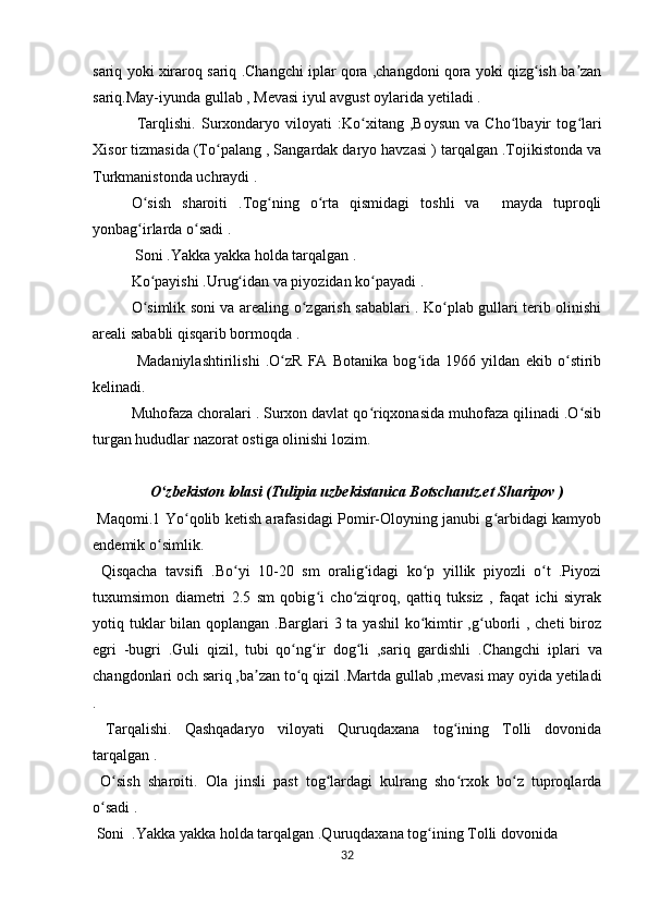 sariq yoki xiraroq sariq .Changchi iplar qora ,changdoni qora yoki qizg ish ba zanʻ ʼ
sariq.May-iyunda gullab , Mevasi iyul avgust oylarida yetiladi . 
  Tarqlishi.   Surxondaryo   viloyati   :Ko xitang   ,Boysun   va   Cho lbayir   tog lari	
ʻ ʻ ʻ
Xisor tizmasida (To palang , Sangardak daryo havzasi ) tarqalgan .Tojikistonda va	
ʻ
Turkmanistonda uchraydi .
  O sish   sharoiti   .Tog ning   o rta   qismidagi   toshli   va     mayda   tuproqli	
ʻ ʻ ʻ
yonbag irlarda o sadi .
ʻ ʻ
  Soni .Yakka yakka holda tarqalgan .
  Ko payishi .Urug idan va piyozidan ko payadi .	
ʻ ʻ ʻ
  O simlik soni va arealing o zgarish sabablari . Ko plab gullari terib olinishi
ʻ ʻ ʻ
areali sababli qisqarib bormoqda .
  Madaniylashtirilishi   .O zR   FA   Botanika   bog ida   1966   yildan   ekib   o stirib	
ʻ ʻ ʻ
kelinadi.
Muhofaza choralari . Surxon davlat qo riqxonasida muhofaza qilinadi .O sib	
ʻ ʻ
turgan hududlar nazorat ostiga olinishi lozim. 
                O zbekiston lolasi (Tulipia uzbekistanica Botschantz.et Sharipov )	
ʻ
  Maqomi.1 Yo qolib ketish arafasidagi Pomir-Oloyning janubi g arbidagi kamyob	
ʻ ʻ
endemik o simlik.	
ʻ
  Qisqacha   tavsifi   .Bo yi   10-20   sm   oralig idagi   ko p   yillik   piyozli   o t   .Piyozi	
ʻ ʻ ʻ ʻ
tuxumsimon   diametri   2.5   sm   qobig i   cho ziqroq,   qattiq   tuksiz   ,   faqat   ichi   siyrak	
ʻ ʻ
yotiq tuklar  bilan qoplangan .Barglari  3 ta yashil  ko kimtir  ,g uborli  , cheti  biroz	
ʻ ʻ
egri   -bugri   .Guli   qizil,   tubi   qo ng ir   dog li   ,sariq   gardishli   .Changchi	
ʻ ʻ ʻ   iplari   va
changdonlari och   sariq ,ba zan to q qizil .Martda gullab ,mevasi may oyida yetiladi	
ʼ ʻ
.
  Tarqalishi.   Qashqadaryo   viloyati   Quruqdaxana   tog ining   Tolli   dovonida	
ʻ
tarqalgan .
  O sish   sharoiti.   Ola   jinsli   past   tog lardagi   kulrang   sho rxok   bo z   tuproqlarda	
ʻ ʻ ʻ ʻ
o sadi .	
ʻ
 Soni  .Yakka yakka holda tarqalgan .Quruqdaxana tog ining Tolli dovonida	
ʻ
32 