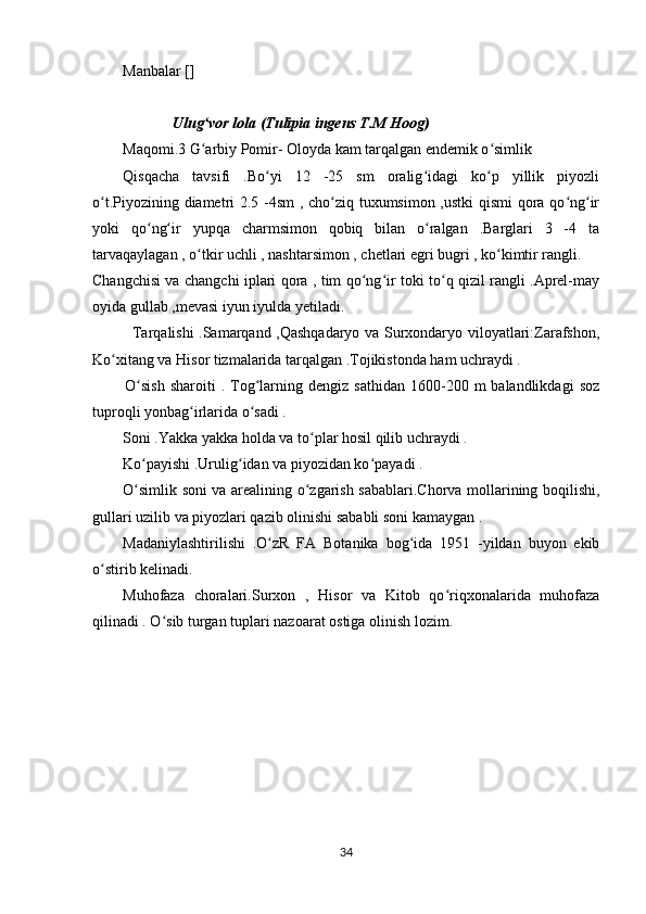 Manbalar []
 
             Ulug vor lola (Tulipia ingens T.M Hoog)ʻ
Maqomi.3 G arbiy Pomir- Oloyda kam tarqalgan endemik o simlik 
ʻ ʻ
Qisqacha   tavsifi   .Bo yi   12   -25   sm   oralig idagi   ko p   yillik   piyozli	
ʻ ʻ ʻ
o t.Piyozining diametri 2.5 -4sm , cho ziq tuxumsimon ,ustki qismi qora qo ng ir	
ʻ ʻ ʻ ʻ
yoki   qo ng ir   yupqa   charmsimon   qobiq   bilan   o ralgan   .Barglari   3   -4   ta	
ʻ ʻ ʻ
tarvaqaylagan , o tkir uchli , nashtarsimon , chetlari egri bugri , ko kimtir rangli.	
ʻ ʻ
Changchisi va changchi iplari qora , tim qo ng ir toki to q qizil rangli .Aprel-may	
ʻ ʻ ʻ
oyida gullab ,mevasi iyun iyulda yetiladi.
               Tarqalishi .Samarqand ,Qashqadaryo va Surxondaryo viloyatlari:Zarafshon,
Ko xitang va Hisor tizmalarida tarqalgan .Tojikistonda ham uchraydi .	
ʻ
            O sish  sharoiti  .  Tog larning  dengiz  sathidan   1600-200  m  balandlikdagi   soz	
ʻ ʻ
tuproqli yonbag irlarida o sadi .	
ʻ ʻ
Soni .Yakka yakka holda va to plar hosil qilib uchraydi .	
ʻ
Ko payishi .Urulig idan va piyozidan ko payadi .	
ʻ ʻ ʻ
O simlik soni va arealining o zgarish sabablari.Chorva mollarining boqilishi,
ʻ ʻ
gullari uzilib va piyozlari qazib olinishi sababli soni kamaygan .
Madaniylashtirilishi   .O zR   FA   Botanika   bog ida   1951   -yildan   buyon   ekib	
ʻ ʻ
o stirib kelinadi. 	
ʻ
Muhofaza   choralari.Surxon   ,   H isor   va   Kitob   qo riqxonalarida   muhofaza	
ʻ
qilinadi . O sib turgan tuplari nazoarat ostiga olinish lozim.	
ʻ
   
34 