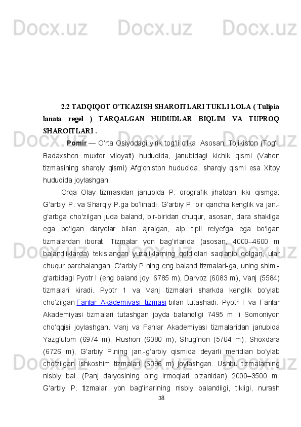    2.2 TADQIQOT O’TKAZISH SHAROITLARI TUKLI LOLA ( Tulipia
lanata   regel   )   TARQALGAN   HUDUDLAR   BIQLIM   VA   TUPROQ
SHAROITLARI . 
Pomir   — O rta	 Osiyodagi	 yirik	 tog li	 o lka.	 Asosan,	 Tojikiston	 (Tog li	ʻ ʻ ʻ ʻ
Badaxshon	
 muxtor	 viloyati)	 hududida,	 janubidagi	 kichik	 qismi	 (Vahon
tizmasining	
 sharqiy	 qismi)	 Afg oniston	 hududida,	 sharqiy	 qismi	 esa	 Xitoy	ʻ
hududida	
 joylashgan.
Orqa
 Olay	 tizmasidan	 janubida	 P.	 orografik	 jihatdan	 ikki	 qismga:
G arbiy	
 P.	 va	 Sharqiy	 P.ga	 bo linadi.	 G arbiy	 P.	 bir	 qancha	 kenglik	 va	 jan.-	ʻ ʻ ʻ
g arbga	
 cho zilgan	 juda	 baland,	 bir-biridan	 chuqur,	 asosan,	 dara	 shakliga	ʻ ʻ
ega	
 bo lgan	 daryolar	 bilan	 ajralgan,	 alp	 tipli	 relyefga	 ega	 bo lgan	ʻ ʻ
tizmalardan	
 iborat.	  Tizmalar	 yon	 bag irlarida	 (asosan,	 4000–4600	 m	ʻ
balandliklarda)	
 tekislangan	 yuzaliklarning	 qoldiqlari	 saqlanib	 qolgan,	 ular
chuqur	
 parchalangan.	 G arbiy	 P.ning	 eng	 baland	 tizmalari-ga,	 uning	 shim.-	ʻ
g arbidagi	
 Pyotr	 I (eng	 baland	 joyi	 6785	 m),	 Darvoz	 (6083	 m),	 Vanj	 (5584)	ʻ
tizmalari	
 kiradi.	 Pyotr	 1	 va	 Vanj	 tizmalari	 sharkda	 kenglik	 bo ylab	ʻ
cho zilgan	
ʻ   Fanlar	 Akademiyasi	 tizmasi   bilan	 tutashadi.	 Pyotr	 I va	 Fanlar
Akademiyasi	
 tizmalari	 tutashgan	 joyda	 balandligi	 7495	 m	 li Somoniyon
cho qqisi	
 joylashgan.	 Vanj	 va	 Fanlar	 Akademiyasi	 tizmalaridan	 janubida	ʻ
Yazg ulom	
 (6974	 m),	 Rushon	 (6080	 m),	 Shug non	 (5704	 m),	 Shoxdara	ʻ ʻ
(6726
 m),	 G arbiy	 P.ning	 jan.-g arbiy	 qismida	 deyarli	 meridian	 bo ylab	ʻ ʻ ʻ
cho zilgan	
 Ishkoshim	 tizmalari	 (6096	 m)	 joylashgan.	 Ushbu	 tizmalarning	ʻ
nisbiy	
 bal.	 (Panj	 daryosining	 o ng	 irmoqlari	 o zanidan)	 2000–3500	 m.	ʻ ʻ
G arbiy	
 P.	 tizmalari	 yon	 bag irlarining	 nisbiy	 balandligi,	 tikligi,	 nurash	ʻ ʻ
38 