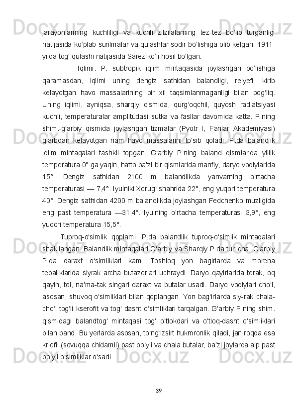 jarayonlarining kuchliligi	 va	 kuchli	 zilzilalarning	 tez-tez	 bo lib	 turganligi	ʻ
natijasida	
 ko plab	 surilmalar	 va	 qulashlar	 sodir	 bo lishiga	 olib	 kelgan.	 	ʻ ʻ 1911-
yilda	
 tog	 qulashi	 natijasida	 Sarez	 ko li	 hosil	 bo lgan	ʻ ʻ ʻ .
Iql imi.	
 P.	 subtropik	 iqlim	 mintaqasida	 joylashgan	 bo lishiga	ʻ
qaramasdan,	
 iqlimi	 uning	 dengiz	 sathidan	 balandligi,	 relyefi,	 kirib
kelayotgan	
 havo	 massalarining	 bir	 xil	 taqsimlanmaganligi	 bilan	 bog liq.	ʻ
Uning	
 iqlimi,	 ayniqsa,	 sharqiy	 qismida,	 qurg oqchil,	 quyosh	 radiatsiyasi	ʻ
kuchli,	
 temperaturalar	 amplitudasi	 sutka	 va	 fasllar	 davomida	 katta.	 P.ning
shim.-g arbiy	
 qismida	 joylashgan	 tizmalar	 (Pyotr	 I, Fanlar	 Akademiyasi)	ʻ
g arbdan	
 kelayotgan	 nam	 havo	 massalarini	 to sib	 qoladi.	 P.da	 balandlik	ʻ ʻ
iqlim	
 mintaqalari	 tashkil	 topgan.	 G arbiy	 P.ning	 baland	 qismlarida	 yillik	ʻ
temperatura	
 0°	 ga	 yaqin,	 hatto	 ba zi	 bir	 qismlarida	 manfiy,	 daryo	 vodiylarida	ʼ
15°.	
  Dengiz	 	sathidan	 	2100	 	m	 	balandlikda	 	yanvarning	 	o rtachaʻ
temperaturasi	
 —	 7,4°.	 Iyulniki	 Xorug	 shahrida	 22°,	 eng	 yuqori	 temperatura	ʻ
40°.	
 Dengiz	 sathidan	 4200	 m	 balandlikda	 joylashgan	 Fedchenko	 muzligida
eng	
 past	 temperatura	 —31,4°.	  Iyulning	 o rtacha	 temperaturasi	 3,9°,	 eng	ʻ
yuqori	
 temperatura	 15,5°.
Tuproq-o simlik	
 qoplami.	 P.da	 balandlik	 tuproq-o simlik	 mintaqalari	ʻ ʻ
shakllangan.	
 Balandlik	 mintaqalari	 G arbiy	 va	 Sharqiy	 P.da	 turlicha.	 G arbiy	ʻ ʻ
P.da	
 daraxt	 o simliklari	 kam.	 	ʻ Toshloq	 yon	 bagirlarda	 va	 morena
tepaliklarida	
 siyrak	 archa	 butazorlari	 uchraydi.	 Daryo	 qayirlarida	 terak,	 oq
qayin,	
 tol,	 na ma-tak	 singari	 daraxt	 va	 butalar	 usadi.	 Daryo	 vodiylari	 cho l,	ʼ ʻ
asosan,	
 shuvoq	 o simliklari	 bilan	 qoplangan.	 Yon	 bag irlarda	 siy-rak	 chala-	ʻ ʻ
cho l	
 tog li	 kserofit	 va	 tog	 dasht	 o simliklari	 tarqalgan.	 G arbiy	 P.ning	 shim.	ʻ ʻ ʻ ʻ ʻ
qismidagi	
 balandtog	 mintaqasi	 tog	 o tlokdari	 va	 o tloq-dasht	 o simliklari	ʻ ʻ ʻ ʻ ʻ
bilan	
 band.	 Bu	 yerlarda	 asosan,	 to ng izsirt	 hukmronlik	 qiladi,	 jan.roqda	 esa	ʻ ʻ
kriofil	
 (sovuqqa	 chidamli)	 past	 bo yli	 va	 chala	 butalar,	 ba zi	 joylarda	 alp	 past	ʻ ʼ
bo yli	
 o simliklar	 o sadi.	ʻ ʻ ʻ
39 