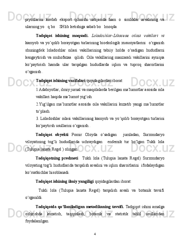 piyozlarini   kovlab   eksport   qilinishi   natijasida   ham   o simliklar   arealining   va’
ularning yo q bo  SHlib ketishiga sabab bo lmoqda.	
’ ’ ’
Tadqiqot   ishining   maqsadi.   Loladoshlar-Liliaceae   oilasi   vakillari   ni
kamyob va yo qolib borayotgan turlarining bioekologik xususiyatlarini    o rganish	
ʻ ʻ
shuningdek   loladoshlar   oilasi   vakillarining   tabiiy   holda   o sadigan   hududlarni	
ʻ
kengaytirish   va   muhofazaa     qilish.   Oila   vakillaring   manzarali   vakillarini   ayniqsa
ko paytirish   hamda   ular   tarqalgan   hududlarda   iqlim   va   tuproq   sharoitlarini	
ʻ
o rganish .
ʻ
Tadqiqot ishining vazifalari  quyidagilardan iborat:  
1 Adabiyotlar, ilmiy jurnal va maqolalarda berilgan ma lumotlar asosida oila	
ʼ
vakillari  haqida ma’lumot yig‘ish.
2.Yig ilgan   ma lumotlar   asosida   oila   vakillarini   kuzatib   yangi   ma lumotlar	
ʻ ʼ ʼ
to plash.	
ʻ
3. Loladoshlar  oilasi  vakillarining kamyob  va yo qolib borayotgan turlarini	
ʻ
ko paytirsh usullarini o rganish	
ʻ ʻ ..
Tadqiqot   obyekti   Pomir   Oloyda   o sadigan  	
ʻ   jumladan,   Surxondaryo
viloyati ning   tog li   hududlarida   uchraydigan  	
ʻ   endemik   tur   bo‘lgan   Tukli   lola
(Tulupia lanata Regel )  olingan.
Tadqiqotning   predmeti     Tukli   lola   (Tulupia   lanata   Regel)   Surxondaryo
viloyating tog li hududlarida tarqalish arealini va iqlim sharoitlarini  ifodalaydigan	
ʻ
ko rsatkichlar hisoblanadi.	
ʻ
Tadqiqot ishining ilmiy yangiligi  quyidagilardan iborat:
  Tukli   lola   (Tulupia   lanata   Regel)   tarqalish   areali   va   botanik   tavsifi
o rganildi.
ʻ
Tadqiqotda qo llaniladigan metodikaning tavsifi.  	
ʻ Tadqiqot ishini amalga
oshirishda   kuzatish,   taqqoslash,   botanik   va   statistik   tahlil   usullaridan
foydalanilgan.
4 