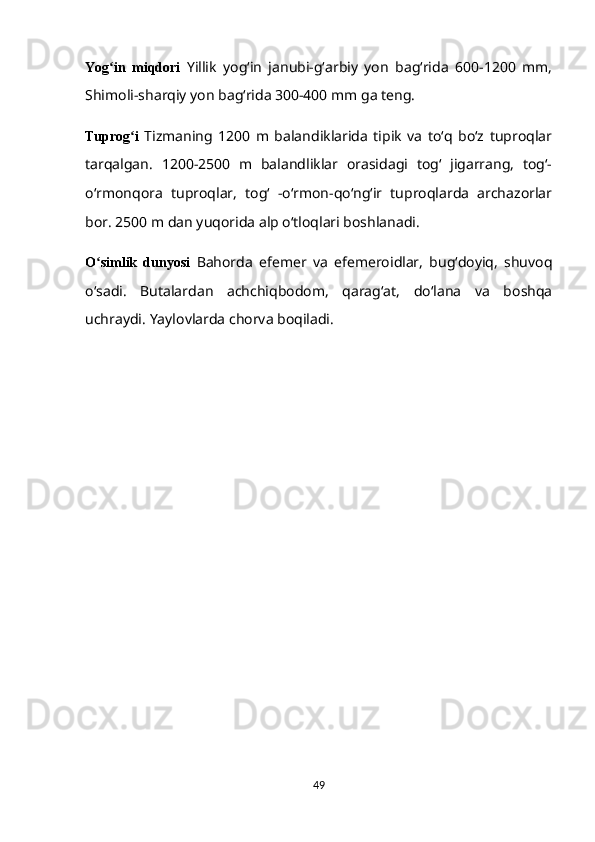 Yog in   miqdoriʻ   Yillik   yogʻin   janubi-gʻarbiy   yon   bagʻrida   600-1200   mm,
Shimoli-sharqiy yon bagʻrida 300-400 mm ga teng.
Tuprog i  	
ʻ Tizmaning   1200   m   balandiklarida   tipik   va   toʻq   boʻz   tuproqlar
tarqalgan.   1200-2500   m   balandliklar   orasidagi   togʻ   jigarrang,   togʻ-
oʻrmonqora   tuproqlar,   togʻ   -oʻrmon-qoʻngʻir   tuproqlarda   archazorlar
bor. 2500 m dan yuqorida alp oʻtloqlari boshlanadi.
O simlik   dunyosi  	
ʻ Bahorda   efemer   va   efemeroidlar,   bugʻdoyiq,   shuvoq
oʻsadi.   Butalardan   achchiqbodom,   qaragʻat,   doʻlana   va   boshqa
uchraydi.  Yaylovlarda chorva boqiladi.
49 