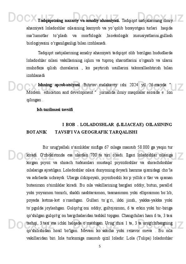 Tadqiqotning nazariy va amaliy ahamiyati.   Tadqiqot natijalarining ilmiy
ahamiyati   loladoshlar   oilasining   kamyob   va   yo qolib   borayotgan   turlari     haqidaʻ
ma lumotlar   to plash   va   morfologik   ,bioekologik   xususiyatlarini,gullash	
ʼ ʻ
biologiyasini o rganilganligi bilan izohlanadi.	
ʻ
Tadqiqot   natijalarining   amaliy   ahamiyati   tadqiqot   olib   borilgan   hududlarda
loladoshlar   oilasi   vakillarining   iqlim   va   tuproq   sharoitlarini   o’rganib   va   ularni
muhofaza   qilish   choralarini   ,   ko paytirish   usullarini   takomillashtirish   bilan	
’
izohlanadi  
Ishning   aprobatsiyasi .   Bitiruv   malakaviy   ishi   2024   yil   26-mayda  	
“
Modern     education   and   development     jurnalida   ilmiy   maqolalar   asosida   e lon	
“	’
qilingan .
         Ish tuzilmasi tavsifi
                                    I   BOB   .   LOLADOSHLAR   (LILIACEAE)   OILASINING
BOTANIK       TAVSIFI VA GEOGRAFIK TARQALISHI 
                      Bir urug'pallali  o'simliklar sinfiga 67 oilaga mansub 58.000 ga yaqin tur
kiradi.   O'zbekistonda   esa   ulardan   700   ta   turi   o'sad i.   Ilgari   loladoshlar   oilasiga
kirgan   piyoz   va   shirach   turkumlari   mustaqil   piyozdoshlar   va   shirachdoshlar
oilalariga ajratilgan. Loladoshlar oilasi dunyoning deyarli hamma qismidagi cho la	
ʻ
va adirlarda uchraydi. Ularga ildizpoyali, piyozboshli ko`p yillik o`tlar va qisman
butasimon   o'simliklar   kiradi.   Bu   oila   vakillarining   barglari   oddiy,   butun,   parallel
yoki   yoysimon   tomirli,   shakli   nashtarsimon,   tasmasimon   yoki   ellipssimon   bo`lib,
poyada   ketma-ket   o`rnashgan.   Gullari   to`g`ri,   ikki   jinsli,   yakka-yakka   yoki
to`pgulda   joylashgan.   Gulqo'rg`oni   oddiy,   gultojsimon,   6   ta   erkin   yoki   bir-biriga
qo'shilgan gulqo'rg`on bargchalaridan tashkil topgan. Changchilari ham 6 ta, 3 tasi
tashqi, 3 tasi  esa ichki halqada o`rnashgan. Urug`chisi  1 ta, 3 ta urug'chibargning
qo'shilishidan   hosil   bo'lgan.   Mevasi   ko`sakcha   yoki   rezavor   meva   .   Bu   oila
vakillaridan   biri   Iola   turkumiga   mansub   qizil   loladir.   Lola   (Tulipa)   loladoshlar
5 