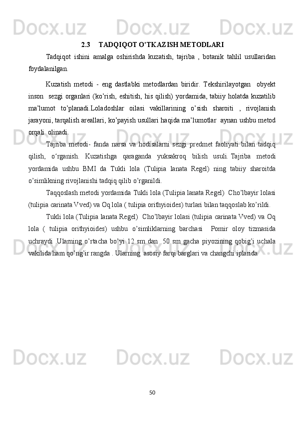 2.3     TADQIQOT O’TKAZISH METODLARI 
Tadqiqot   ishini   amalga   oshirishda   kuzatish,   tajriba   ,   botanik   tahlil   usullaridan
foydalanilgan.
Kuzatish   metodi   -   eng   dastlabki   metodlardan   biridir.   Tekshirilayotgan     obyekt
inson   sezgi  organlari  (ko’rish,  eshitish,  his  qilish)   yordamida,  tabiiy holatda  kuzatilib
ma’lumot   to’planadi.Loladoshlar   oilasi   vakillarining   o’sish   sharoiti   ,   rivojlanish
jarayoni, tarqalish areallari, ko’payish usullari haqida ma’lumotlar   aynan ushbu metod
orqali  olinadi. 
Tajriba   metodi-   fanda   narsa   va   hodisalarni   sezgi   predmet   faoliyati   bilan   tadqiq
qilish,   o rganish.   Kuzatishga   qaraganda   yuksakroq   bilish   usuli.ʻ   Tajriba   metodi
yordamida   ushbu   BMI   da   Tukli   lola   (Tulipia   lanata   Regel)   ning   tabiiy   sharoitda
o’simlikning rivojlanishi tadqiq qilib o’rganildi.
Taqqoslash metodi yordamida Tukli lola (Tulipia lanata Regel)  Cho’lbayir lolasi
(tulipia carinata Vved) va Oq lola ( tulipia orithyioides) turlari bilan taqqoslab ko’rildi.
Tukli lola (Tulipia lanata Regel)   Cho’lbayir lolasi (tulipia carinata Vved) va Oq
lola   (   tulipia   orithyioides)   ushbu   o’simliklarning   barchasi     Pomir   oloy   tizmasida
uchraydi   .Ularning   o’rtacha   bo’yi   12   sm   dan     50   sm   gacha   piyozining   qobig’i   uchala
vakilida ham qo’ng’ir rangda . Ularning  asosiy farqi barglari va changchi iplarida  
50 