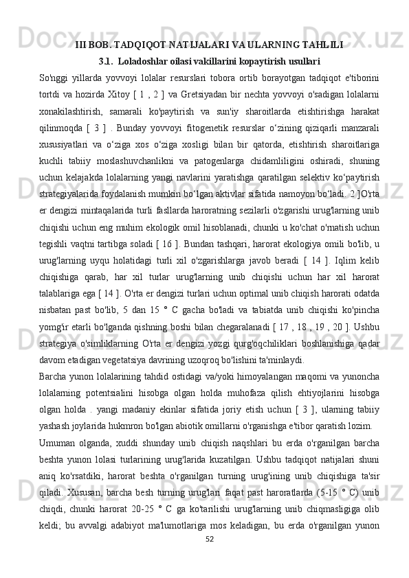 III BOB. TADQIQOT NATIJALARI VA ULARNING TAHLILI
3.1.  Loladoshlar oilasi vakillarini kopaytirish usullari
So'nggi   yillarda   yovvoyi   lolalar   resurslari   tobora   ortib   borayotgan   tadqiqot   e'tiborini
tortdi  va hozirda Xitoy [  1 , 2 ] va Gretsiyadan  bir  nechta  yovvoyi  o'sadigan  lolalarni
xonakilashtirish,   samarali   ko'paytirish   va   sun'iy   sharoitlarda   etishtirishga   harakat
qilinmoqda   [   3   ]   .   Bunday   yovvoyi   fitogenetik   resurslar   o‘zining   qiziqarli   manzarali
xususiyatlari   va   o‘ziga   xos   o‘ziga   xosligi   bilan   bir   qatorda,   etishtirish   sharoitlariga
kuchli   tabiiy   moslashuvchanlikni   va   patogenlarga   chidamliligini   oshiradi,   shuning
uchun   kelajakda   lolalarning   yangi   navlarini   yaratishga   qaratilgan   selektiv   ko‘paytirish
strategiyalarida foydalanish mumkin bo‘lgan aktivlar sifatida namoyon bo‘ladi. 2 ]O'rta
er dengizi mintaqalarida turli fasllarda haroratning sezilarli o'zgarishi urug'larning unib
chiqishi uchun eng muhim ekologik omil hisoblanadi, chunki u ko'chat o'rnatish uchun
tegishli vaqtni tartibga soladi [ 16 ]. Bundan tashqari, harorat ekologiya omili bo'lib, u
urug'larning   uyqu   holatidagi   turli   xil   o'zgarishlarga   javob   beradi   [   14   ].   Iqlim   kelib
chiqishiga   qarab,   har   xil   turlar   urug'larning   unib   chiqishi   uchun   har   xil   harorat
talablariga ega [ 14 ]. O'rta er dengizi turlari uchun optimal unib chiqish harorati odatda
nisbatan   past   bo'lib,   5   dan   15   °   C   gacha   bo'ladi   va   tabiatda   unib   chiqishi   ko'pincha
yomg'ir etarli bo'lganda qishning boshi bilan chegaralanadi [ 17 , 18 , 19 , 20 ]. Ushbu
strategiya   o'simliklarning   O'rta   er   dengizi   yozgi   qurg'oqchiliklari   boshlanishiga   qadar
davom etadigan vegetatsiya davrining uzoqroq bo'lishini ta'minlaydi.
Barcha yunon lolalarining tahdid ostidagi va/yoki himoyalangan maqomi va yunoncha
lolalarning   potentsialini   hisobga   olgan   holda   muhofaza   qilish   ehtiyojlarini   hisobga
olgan   holda   .   yangi   madaniy   ekinlar   sifatida   joriy   etish   uchun   [   3   ],   ularning   tabiiy
yashash joylarida hukmron bo'lgan abiotik omillarni o'rganishga e'tibor qaratish lozim.
Umuman   olganda,   xuddi   shunday   unib   chiqish   naqshlari   bu   erda   o'rganilgan   barcha
beshta   yunon   lolasi   turlarining   urug'larida   kuzatilgan.   Ushbu   tadqiqot   natijalari   shuni
aniq   ko'rsatdiki,   harorat   beshta   o'rganilgan   turning   urug'ining   unib   chiqishiga   ta'sir
qiladi.   Xususan,   barcha   besh   turning   urug'lari   faqat   past   haroratlarda   (5-15   °   C)   unib
chiqdi,   chunki   harorat   20-25   °   C   ga   ko'tarilishi   urug'larning   unib   chiqmasligiga   olib
keldi;   bu   avvalgi   adabiyot   ma'lumotlariga   mos   keladigan,   bu   erda   o'rganilgan   yunon
52 