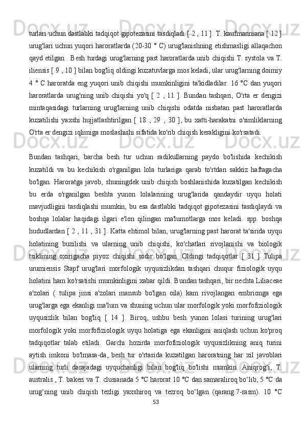 turlari uchun dastlabki tadqiqot gipotezasini tasdiqladi [ 2 , 11 ]. T. kaufmanniana [ 12 ]
urug'lari uchun yuqori haroratlarda (20-30 ° C) urug'lanishning etishmasligi allaqachon
qayd etilgan . Besh turdagi urug'larning past haroratlarda unib chiqishi T. systola va T.
iliensis [ 9 , 10 ] bilan bog'liq oldingi kuzatuvlarga mos keladi, ular urug'larning doimiy
4 ° C haroratda eng yuqori unib chiqishi  mumkinligini  ta'kidladilar. 16 °C dan yuqori
haroratlarda   urug'ning   unib   chiqishi   yo'q   [   2   ,   11   ].   Bundan   tashqari,   O'rta   er   dengizi
mintaqasidagi   turlarning   urug'larning   unib   chiqishi   odatda   nisbatan   past   haroratlarda
kuzatilishi   yaxshi   hujjatlashtirilgan   [   18   ,   29   ,   30   ],   bu   xatti-harakatni   o'simliklarning
O'rta er dengizi iqlimiga moslashishi sifatida ko'rib chiqish kerakligini ko'rsatadi.
Bundan   tashqari,   barcha   besh   tur   uchun   radikullarning   paydo   bo'lishida   kechikish
kuzatildi   va   bu   kechikish   o'rganilgan   lola   turlariga   qarab   to'rtdan   sakkiz   haftagacha
bo'lgan.   Haroratga   javob,   shuningdek   unib   chiqish   boshlanishida   kuzatilgan   kechikish
bu   erda   o'rganilgan   beshta   yunon   lolalarining   urug'larida   qandaydir   uyqu   holati
mavjudligini  tasdiqlashi  mumkin, bu esa  dastlabki  tadqiqot gipotezasini  tasdiqlaydi  va
boshqa   lolalar   haqidagi   ilgari   e'lon   qilingan   ma'lumotlarga   mos   keladi.   spp.   boshqa
hududlardan [ 2 , 11 , 31 ]. Katta ehtimol bilan, urug'larning past harorat ta'sirida uyqu
holatining   buzilishi   va   ularning   unib   chiqishi,   ko'chatlari   rivojlanishi   va   biologik
tsiklining   oxirigacha   piyoz   chiqishi   sodir   bo'lgan.   Oldingi   tadqiqotlar   [   31   ]   Tulipa
urumiensis   Stapf   urug'lari   morfologik   uyqusizlikdan   tashqari   chuqur   fiziologik   uyqu
holatini ham ko'rsatishi mumkinligini xabar qildi. Bundan tashqari, bir nechta Liliaceae
a'zolari   (   tulipa   jinsi   a'zolari   mansub   bo'lgan   oila)   kam   rivojlangan   embrionga   ega
urug'larga ega ekanligi ma'lum va shuning uchun ular morfologik yoki morfofiziologik
uyqusizlik   bilan   bog'liq   [   14   ].   Biroq,   ushbu   besh   yunon   lolasi   turining   urug'lari
morfologik   yoki   morfofiziologik   uyqu   holatiga   ega   ekanligini   aniqlash   uchun   ko'proq
tadqiqotlar   talab   etiladi.   Garchi   hozirda   morfofiziologik   uyqusizlikning   aniq   turini
aytish   imkoni   bo'lmasa-da,   besh   tur   o'rtasida   kuzatilgan   haroratning   har   xil   javoblari
ularning   turli   darajadagi   uyquchanligi   bilan   bog'liq   bo'lishi   mumkin.   Aniqrog‘i,   T.
australis , T. bakeri va T. clusianada 5 °C harorat 10 °C dan samaraliroq bo‘lib, 5 °C da
urug‘ning   unib   chiqish   tezligi   yaxshiroq   va   tezroq   bo‘lgan   (qarang.7-rasm).   10   °C
53 