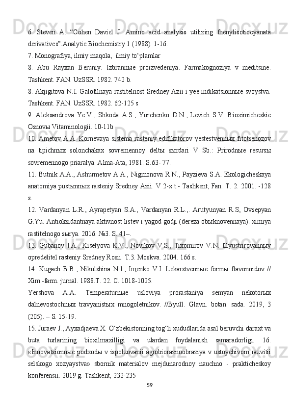 6.   Steven   A.   “Cohen   Daviel   J.   Amino   acid   analysis   utilizing   fhenylisotiocyanata
derivatives”.Analytic Biochemistry 1 (1988). 1-16.
7. Monografiya, ilmiy maqola,  ilmiy to‘plamlar
8.   Abu   Rayxan   Beruniy.   Izbrannыe   proizvedeniya.   Farmakognoziya   v   meditsine.
Tashkent. FAN. UzSSR. 1982. 742 b.
8. Akjigitova N.I. Galofilnaya rastitelnost Sredney Azii i yee indikatsionnыe svoystva.
Tashkent. FAN. UzSSR. 1982. 62-125 s
9.   Aleksandrova   Ye.V.,   Shkoda   A.S.,   Yurchenko   D.N.,   Levich   S.V.   Bioximicheskie
Osnovы Vitaminologii. 10-11b
10. Ametov A.A. Kornevaya sistema  rasteniy  edifikatorov yestestvennыx  fitotsenozov
na   tipichnыx   solonchakax   sovremennoy   deltы   sыrdari   V   Sb.:   Prirodnыe   resursы
sovremennogo priaralya. Alma-Ata, 1981. S.63- 77.
11. Butnik A.A., Ashurmetov A.A., Nigmonova R.N., Payzieva S.A. Ekologicheskaya
anatomiya pustыnnыx rasteniy Sredney Azii. V 2-x t.- Tashkent, Fan. T. 2. 2001. -128
s.
12.   Vardanyan   L.R.,   Ayrapetyan   S.A.,   Vardanyan   R.L.,.   Arutyunyan   R.S,   Ovsepyan
G.Yu. Antioksidantnaya aktivnost listev i yagod godji (dereza obыknovennaya). ximiya
rastitelnogo sыrya. 2016. №3. S. 41–.
13.   Gubanov   I.A.,   Kiselyova   K.V.,   Novikov   V.S.,   Tixomirov   V.N.   Illyustrirovannыy
opredelitel rasteniy Sredney Rosii. T.3. Moskva. 2004. 166 s.
14.   Kugach   B.B.,   Nikulshina   N.I.,   Iщenko   V.I.   Lekarstvennыe   formы   flavonoidov   //
Xim.-farm. jurnal. 1988.T. 22. C. 1018-1025.
Yershova   A.A.   Temperaturnыe   usloviya   prorastaniya   semyan   nekotorыx
dalnevostochnыx   travyanistыx   mnogoletnikov.   //Byull.   Glavn.   botan.   sada.   2019,   3
(205). – S. 15-19.
15. Juraev J., Ayxadjaeva X. O‘zbekistonning tog‘li xududlarida asal beruvchi daraxt va
buta   turlarining   bioxilmaxilligi   va   ulardan   foydalanish   samaradorligi.   16.
«Innovatsionnыe podxodы v ispolzovanii agrobioraznoobraziya v ustoychivom razvitii
selskogo   xozyaystva»   sbornik   materialov   mejdunarodnoy   nauchno   -   prakticheskoy
konferensii. 2019 g. Tashkent, 232-235
59 