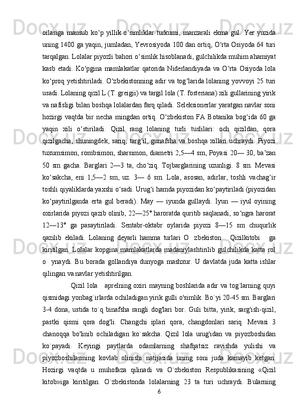 oilasiga   mansub   ko p  yillik  o simliklar   turkumi,   manzarali   ekma   gul.   Yer   yuzidaʻ ʻ
uning 1400 ga yaqin, jumladan, Yevrosiyoda 100 dan ortiq, O rta Osiyoda 64 turi	
ʻ
tarqalgan. Lolalar piyozli bahori o simlik hisoblanadi, gulchilikda muhim ahamiyat	
ʻ
kasb   etadi.   Ko pgina   mamlakatlar   qatorida   Niderlandiyada   va   O rta   Osiyoda   lola	
ʻ ʻ
ko proq yetishtiriladi. O zbekistonning adir va tog larida lolaning yovvoyi 25 turi	
ʻ ʻ ʻ
usadi. Lolaning qizil L (T. greigii) va targil lola (T. fosteriana) xili gullarining yirik
va nafisligi bilan boshqa lolalardan farq qiladi. Seleksionerlar yaratgan navlar soni
hozirgi   vaqtda   bir   necha   mingdan   ortiq.   O zbekiston   FA   Botanika   bog ida   60   ga	
ʻ ʻ
yaqin   xili   o stiriladi.   Qizil   rang   lolaning   turli   tuslilari:   och   qizildan,   qora	
ʻ
qizilgacha,  shuningdek,   sariq,  targ il,  gunafsha  va   boshqa  xillari   uchraydi.   Piyozi	
ʻ
tuxumsimon, rombsimon, sharsimon, diametri 2,5—4 sm, Poyasi 20— 30, ba zan	
ʼ
50   sm   gacha.   Barglari   2—3   ta,   cho ziq.   Tojbarglarining   uzunligi.   8   sm.   Mevasi	
ʻ
ko sakcha,   eni   1,5—2   sm,   uz.   3—   6   sm.   Lola,   asosan,   adirlar,   toshli   vachag ir	
ʻ ʻ
toshli qiyaliklarda yaxshi o sadi. Urug i hamda piyozidan ko paytiriladi (piyozidan	
ʻ ʻ ʻ
ko paytirilganda   erta   gul   beradi).   May   —   iyunda   gullaydi.   Iyun   —   iyul   oyining	
ʻ
oxirlarida piyozi qazib olinib, 22—25° haroratda quritib saqlanadi, so ngra harorat	
ʻ
12—13°   ga   pasaytiriladi.   Sentabr-oktabr   oylarida   piyozi   8—15   sm   chuqurlik
qazilib   ekiladi.   Lolaning   deyarli   hamma   turlari   O zbekiston   Qizilkitobi   ga	
’ ” ”
kiritilgan.   Lolalar   kopgina   mamlakatlarda   madaniylashtirilib   gulchilikda   katta   rol
o ynaydi.   Bu	
’   borada   gollandiya   dunyoga   mashxur.   U   davlatda   juda   katta   ishlar
qilingan va navlar yetishtirilgan.
                       Qizil lola     aprelning oxiri mayning boshlarida adir va tog`larning quyi
qismidagi yonbag`irlarda ochiladigan yirik gulli o'simlik. Bo`yi 20-45 sm. Barglari
3-4   dona,   ustida   to`q   binafsha   rangli   dog'lari   bor.   Guli   bitta,   yirik,   sarg'ish-qizil,
pastki   qismi   qora   dog'li.   Changchi   iplari   qora,   changdonlari   sariq.   Mevasi   3
chanoqqa   bo'linib   ochiladigan   ko`sakcha.   Qizil   lola   urug'idan   va   piyozboshidan
ko`payadi.   Keyingi   paytlarda   odamlarning   shafqatsiz   ravishda   yulishi   va
piyozboshilarining   kovlab   olinishi   natijasida   uning   soni   juda   kamayib   ketgan.
Hozirgi   vaqtda   u   muhofaza   qilinadi   va   O`zbekiston   Respublikasining   «Qizil
kitob»iga   kiritilgan.   O`zbekistonda   lolalarning   23   ta   turi   uchraydi.   Bularning
6 