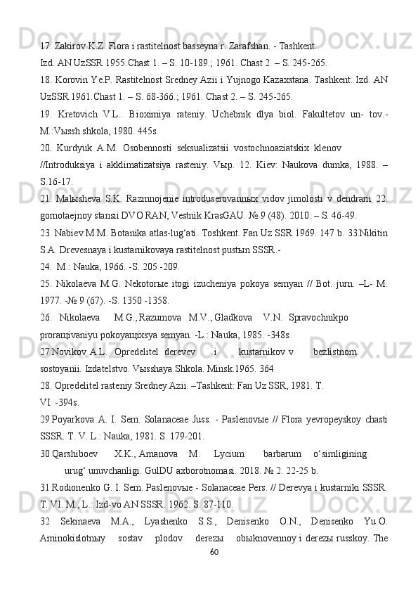 17. Zakirov K.Z. Flora i rastitelnost basseyna r. Zarafshan. - Tashkent.
Izd. AN UzSSR 1955.Chast 1. – S. 10-189.; 1961. Chast 2. – S. 245-265.
18. Korovin Ye.P. Rastitelnost Sredney Azii i Yujnogo Kazaxstana. Tashkent. Izd. AN
UzSSR 1961.Chast 1. – S. 68-366.; 1961. Chast 2. – S. 245-265.
19.   Kretovich   V.L..   Bioximiya   rateniy.   Uchebnik   dlya   biol.   Fakultetov   un-   tov.-
M.:Vыssh.shkola, 1980. 445s.
20.  Kurdyuk  A.M.  Osobennosti  seksualizatsii  vostochnoaziatskix  klenov
//Introduksiya   i   akklimatizatsiya   rasteniy.   Vыp.   12.   Kiev:   Naukova   dumka,   1988.   –
S.16-17.
21.   Malыsheva   S.K.   Razmnojenie   introduserovannыx   vidov   jimolosti   v   dendrarii   22.
gornotaejnoy stansii DVO RAN, Vestnik KrasGAU. № 9 (48). 2010. – S. 46-49.
23. Nabiev M.M. Botanika atlas-lug‘ati. Toshkent. Fan Uz SSR 1969. 147 b. 33.Nikitin
S.A. Drevesnaya i kustarnikovaya rastitelnost pustыn SSSR.-
24.  M.: Nauka, 1966. -S. 205 -209.
25.   Nikolaeva   M.G.   Nekotorыe   itogi   izucheniya   pokoya   semyan   //   Bot.   jurn.   –L-   M.
1977. -№ 9 (67). -S. 1350 -1358.
26.   Nikolaeva M.G., Razumova M.V., Gladkova V.N. Spravochnik po
proraщivaniyu pokoyaщixsya semyan. -L.: Nauka, 1985. -348s.
27.Novikov A.L. Opredelitel derevev i kustarnikov v bezlistnom
sostoyanii. Izdatelstvo. Vыsshaya Shkola. Minsk.1965. 364 
28. Opredelitel rasteniy Sredney Azii. –Tashkent: Fan Uz SSR, 1981. T.
VI. -394s.
29.Poyarkova   A.   I.   Sem.   Solanaceae   Juss.   -   Paslenovыe   //   Flora   yevropeyskoy   chasti
SSSR. T. V. L.: Nauka, 1981. S. 179-201.
30 Qarshiboev X.K., Amanova M. Lycium barbarum o‘simligining
urug‘ unuvchanligi. GulDU axborotnomasi. 2018. № 2. 22-25 b.
31.Rodionenko G. I. Sem. Paslenovыe - Solanaceae Pers. // Derevya i kustarniki SSSR.
T. VI. M., L.: Izd-vo AN SSSR. 1962. S. 87-110.
32   Sekinaeva   M.A.,   Lyashenko   S.S.,   Denisenko   O.N.,   Denisenko   Yu.O.
Aminokislotnыy       sostav       plodov       derezы       obыknovennoy i derezы russkoy. The
60 