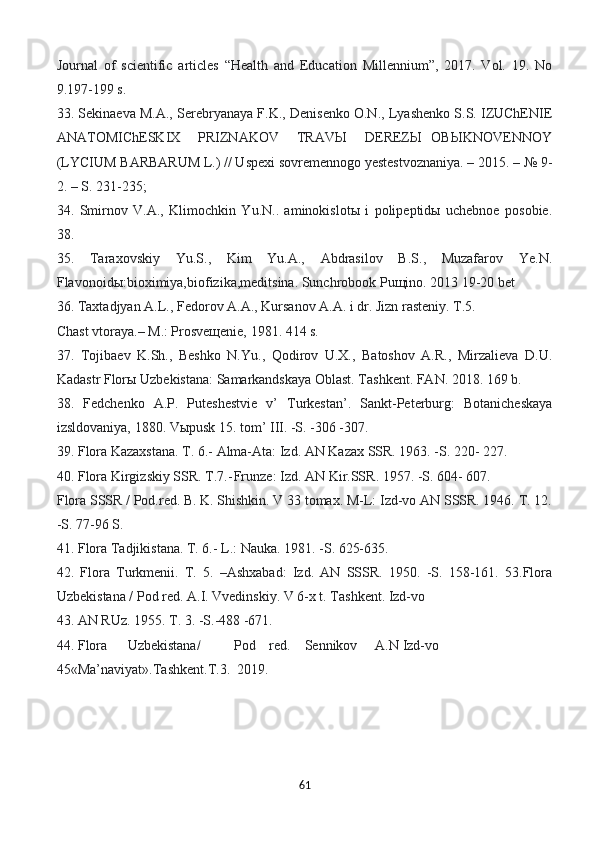 Journal   of   scientific   articles   “Health   and   Education   Millennium”,   2017.   Vol.   19.   No
9.197-199 s.
33. Sekinaeva M.A., Serebryanaya F.K., Denisenko O.N., Lyashenko S.S. IZUChENIE
ANATOMIChESKIX     PRIZNAKOV     TRAVЫ     DEREZЫ   OBЫKNOVENNOY
(LYCIUM BARBARUM L.) // Uspexi sovremennogo yestestvoznaniya. – 2015. – № 9-
2. – S. 231-235;
34.   Smirnov   V.A.,   Klimochkin   Yu.N..   aminokislotы   i   polipeptidы   uchebnoe   posobie.
38.
35.   Taraxovskiy   Yu.S.,   Kim   Yu.A.,   Abdrasilov   B.S.,   Muzafarov   Ye.N.
Flavonoidы:bioximiya,biofizika,meditsina. Sunchrobook Puщino. 2013 19-20 bet
36. Taxtadjyan A.L., Fedorov A.A., Kursanov A.A. i dr. Jizn rasteniy. T.5.
Chast vtoraya.– M.: Prosveщenie, 1981. 414 s.
37.   Tojibaev   K.Sh.,   Beshko   N.Yu.,   Qodirov   U.X.,   Batoshov   A.R.,   Mirzalieva   D.U.
Kadastr Florы Uzbekistana: Samarkandskaya Oblast. Tashkent. FAN. 2018. 169 b.
38.   Fedchenko   A.P.   Puteshestvie   v’   Turkestan’.   Sankt-Peterburg:   Botanicheskaya
izsldovaniya, 1880. Vыpusk 15. tom’ III. -S. -306 -307.
39. Flora Kazaxstana. T. 6.- Alma-Ata: Izd. AN Kazax SSR. 1963. -S. 220- 227.
40. Flora Kirgizskiy SSR. T.7.- Frunze: Izd. AN Kir.SSR. 1957. -S. 604- 607.
Flora SSSR / Pod.red. B. K. Shishkin. V 33 tomax. M-L: Izd-vo AN SSSR. 1946. T. 12.
-S. 77-96 S.
41. Flora Tadjikistana. T. 6.- L.: Nauka. 1981. -S. 625-635.
42.   Flora   Turkmenii.   T.   5.   –Ashxabad:   Izd.   AN   SSSR.   1950.   -S.   158-161.   53.Flora
Uzbekistana / Pod red. A.I. Vvedinskiy. V 6-x t. Tashkent. Izd-vo
43. AN RUz. 1955. T. 3. -S.-488 -671.
44. Flora Uzbekistana/ Pod red. Sennikov A.N Izd-vo
45«Ma’naviyat».Tashkent.T.3.  2019.
61 