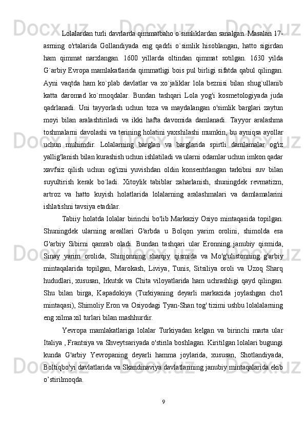 Lolalardan turli davrlarda qimmatbaho o`simliklardan sanalgan. Masalan 17-
asrning   o'rtalarida   Gollandiyada   eng   qadrli   o`simlik   hisoblangan,   hatto   sigirdan
ham   qimmat   narxlangan.   1600   yillarda   oltindan   qimmat   sotilgan.   1630   yilda
G`arbiy Evropa mamlakatlarida qimmatligi bois pul birligi sifatda qabul qilingan.
Ayni   vaqtda   ham   ko`plab   davlatlar   va   xo`jaliklar   lola   beznisi   bilan   shug`ullanib
katta   daromad   ko`rmoqdalar.   Bundan   tashqari   Lola   yog'i   kosmetologiyada   juda
qadrlanadi.   Uni   tayyorlash   uchun   toza   va   maydalangan   o'simlik   barglari   zaytun
moyi   bilan   aralashtiriladi   va   ikki   hafta   davomida   damlanadi.   Tayyor   aralashma
toshmalarni davolashi va terining holatini yaxshilashi mumkin, bu ayniqsa ayollar
uchun   muhimdir.   Lolalarning   barglari   va   barglarida   spirtli   damlamalar   og'iz
yallig'lanish bilan kurashish uchun ishlatiladi va ularni odamlar uchun imkon qadar
xavfsiz   qilish   uchun   og'izni   yuvishdan   oldin   konsentrlangan   tarkibni   suv   bilan
suyultirish   kerak   bo`ladi.   Xitoylik   tabiblar   zaharlanish,   shuningdek   revmatizm,
artroz   va   hatto   kuyish   holatlarida   lolalarning   aralashmalari   va   damlamalarini
ishlatishni tavsiya etadilar. 
Tabiiy  holatda lolalar   birinchi   bo'lib Markaziy  Osiyo  mintaqasida  topilgan.
Shuningdek   ularning   areallari   G'arbda   u   Bolqon   yarim   orolini,   shimolda   esa
G'arbiy   Sibirni   qamrab   oladi.   Bundan   tashqari   ular   Eronning   janubiy   qismida,
Sinay   yarim   orolida,   Shinjonning   sharqiy   qismida   va   Mo'g'ulistonning   g'arbiy
mintaqalarida   topilgan,   Marokash,   Liviya,   Tunis,   Sitsiliya   oroli   va   Uzoq   Sharq
hududlari,  xususan,   Irkutsk  va  Chita   viloyatlarida  ham  uchrashligi   qayd  qilingan.
Shu   bilan   birga,   Kapadokiya   (Turkiyaning   deyarli   markazida   joylashgan   cho'l
mintaqasi), Shimoliy Eron va Osiyodagi Tyan-Shan tog' tizimi ushbu lolalalarning
eng xilma xil turlari bilan   mashhurdir.
Yevropa   mamlakatlariga   lolalar   Turkiyadan   kelgan   va   birinchi   marta   ular
Italiy a , Frantsiya va Shveytsariyada o'stirila boshlagan. Kiritilgan lolalari bugungi
kunda   G'arbiy   Yevropaning   deyarli   hamma   joylarida,   xususan,   Shotlandiyada,
Boltiqbo'yi  davlatlarida va Skandinaviya davlatlarining janubiy mintaqalarida ekib
o ’ stirilmoqda.
9 