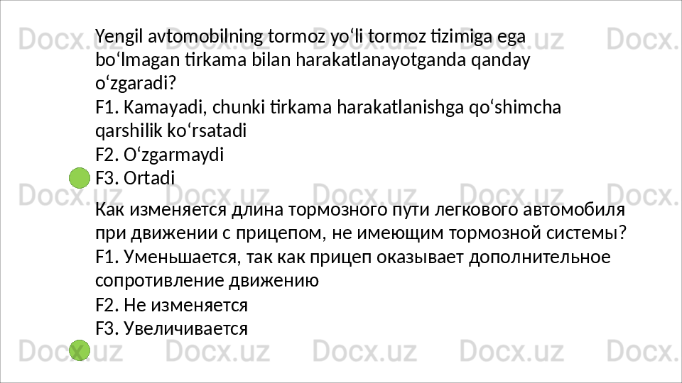 Yengil   avtomobilning   tormoz   yo‘li   tormoz   tizimiga   ega
bo‘lmagan   tirkama   bilan   harakatlanayotganda   qanday 
o‘zgaradi?
F1.   Kamayadi,   chunki   tirkama   harakatlanishga   qo‘shimcha 
qarshilik ko‘rsatadi
F2.   O‘zgarmaydi 
F3. Ortadi
Как   изменяется   длина   тормозного   пути   легкового   автомобиля 
при   движении   с   прицепом,   не   имеющим   тормозной   системы? 
F1. Уменьшается, так как прицеп оказывает дополнительное 
сопротивление движению
F2.   Не   изменяется
F3.   Увеличивается 