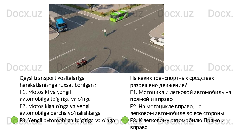 Qaysi transport vositalariga 
harakatlanishga ruxsat berilgan? 
F1.   Motosikl   va   yengil  
avtomobilga to'g'riga va o'nga
F2.   Motosiklga   o'nga   va   yengil  
avtomobilga barcha yo'nalishlarga
F3.   Yengil   avtomobilga   to'g'riga   va   o'nga На   каких   транспортных   средствах 
разрешено движение?
F1.   Мотоцикл   и   легковой   автомобиль   на 
прямой и вправо
F2.   На   мотоцикле   вправо,   на  
легковом автомобиле во все стороны
F3.   К   легковому   автомобилю   Прямо   и 
вправо 