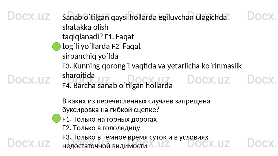 Sanab   o`tilgan   qaysi   hollarda   egiluvchan   ulagichda
shatakka   olish  
taqiqlanadi?  F1.  Faqat 
tog`li yo`llarda  F2.  Faqat 
sirpanchiq yo`lda
F3.   Kunning   qorong`i   vaqtida   va   yetarlicha   ko`rinmaslik 
sharoitida
F4.   Barcha   sanab   o`tilgan   hollarda
В   каких   из   перечисленных   случаев   запрещена 
буксировка на гибкой сцепке?
F1.   Только   на   горных   дорогах
F2. Только в гололедицу
F3.   Только   в   темное   время   суток   и   в   условиях 
недостаточной видимости 