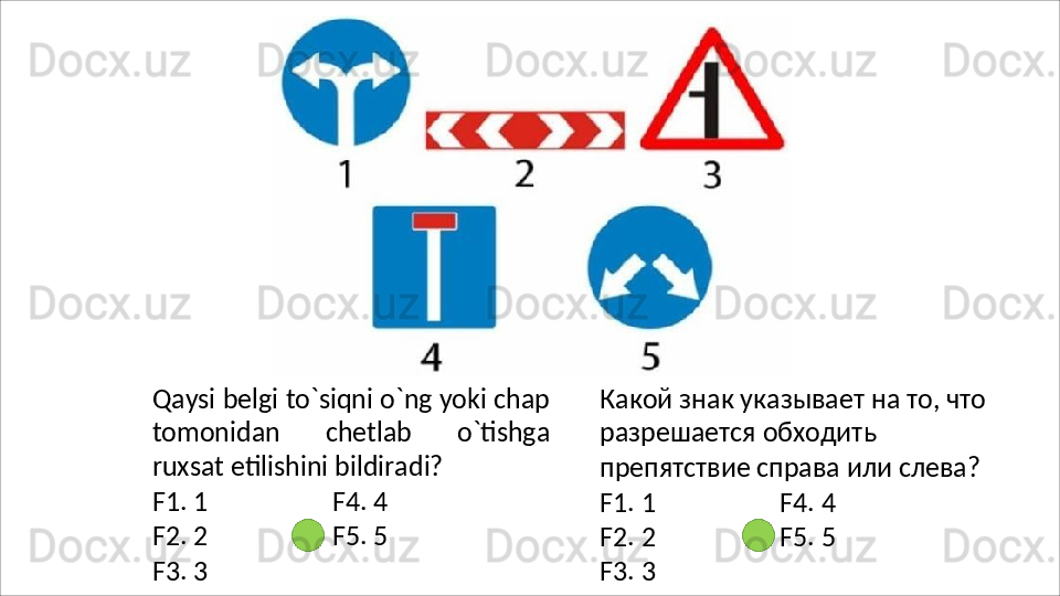 Qaysi   belgi   to`siqni   o`ng yoki   chap
tomonidan   chetlab   o`tishga
ruxsat etilishini bildiradi?
F1.   1 F4.   4
F2.   2 F5.   5
F3.   3 Какой знак указывает на то, что 
разрешается   обходить  
препятствие справа или слева?
F1.   1 F4.   4
F2.   2 F5.   5
F3.   3 