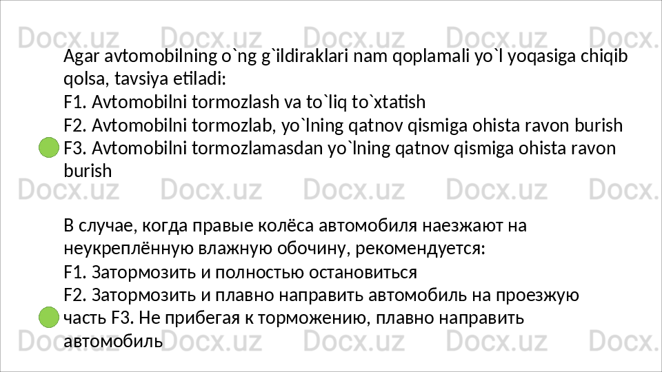 Agar   avtomobilning   o`ng   g`ildiraklari   nam   qoplamali   yo`l   yoqasiga   chiqib 
qolsa, tavsiya etiladi:
F1.   Avtomobilni   tormozlash   va   to`liq   to`xtatish
F2.   Avtomobilni   tormozlab,   yo`lning   qatnov   qismiga   ohista   ravon   burish
F3. Avtomobilni tormozlamasdan yo`lning qatnov qismiga ohista ravon 
burish
В   случае,   когда   правые   колёса   автомобиля   наезжают   на 
неукреплённую влажную обочину, рекомендуется:
F1.   Затормозить   и   полностью   остановиться
F2.   Затормозить   и   плавно   направить   автомобиль   на   проезжую  
часть F3. Не прибегая к торможению, плавно направить 
автомобиль 