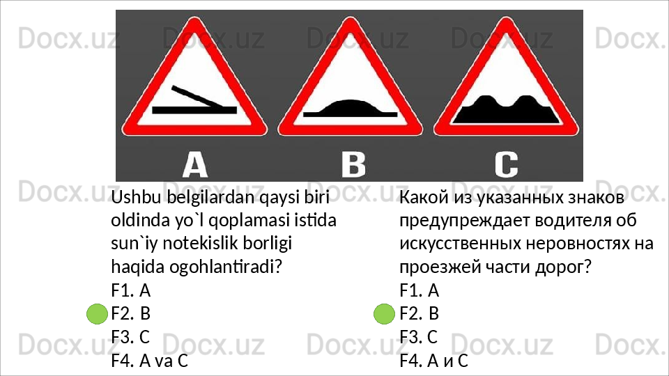 Ushbu belgilardan qaysi biri 
oldinda yo`l qoplamasi istida 
sun`iy   notekislik   borligi  
haqida  ogohlantiradi?
F1.   А
F2.   В
F3.   С
F4.   А   va   С Какой из указанных знаков 
предупреждает водителя об 
искусственных   неровностях   на 
проезжей части дорог?
F1.   А
F2.   В
F3.   С
F4.   А   и   С 