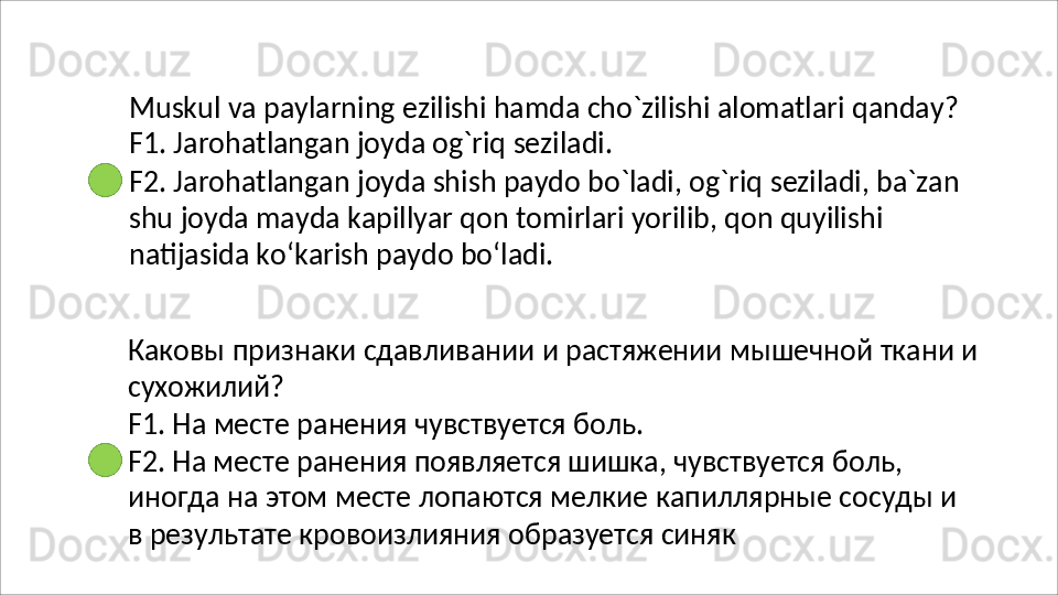 Muskul   va   paylarning   ezilishi   hamda   cho`zilishi   alomatlari   qanday? 
F1. Jarohatlangan joyda og`riq seziladi.
F2.   Jarohatlangan   joyda   shish   paydo   bo`ladi,   og`riq   seziladi,   ba`zan 
shu joyda mayda kapillyar qon tomirlari yorilib, qon quyilishi 
natijasida ko‘karish paydo bo‘ladi.
Каковы   признаки   сдавливании   и   растяжении   мышечной   ткани   и 
сухожилий?
F1.   На   месте   ранения   чувствуется   боль.
F2. На месте ранения появляется шишка, чувствуется боль, 
иногда   на   этом   месте   лопаются   мелкие   капиллярные   сосуды   и  
в результате кровоизлияния образуется синяк 