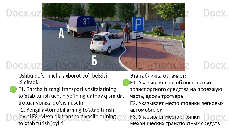 Ushbu   qo`shimcha   axborot   yo`l   belgisi 
bildiradi:
F1. Barcha turdagi transport vositalarining 
to`xtab   turish   uchun   yo`lning   qatnov   qismida, 
trotuar yoniga qo’yish usulini
F2.   Yengil   avtomobillarning   to`xtab   turish  
joyini F3. Mexanik transport vositalarining 
to`xtab turish joyini Эта   табличка   означает:
F1. Указывает способ постановки 
транспортного   средства   на   проезжую 
часть, вдоль тротуара
F2.   Указывает   место   стоянки   легковых 
автомобилей
F3. Указывает место стоянки 
механических   транспортных   средств 