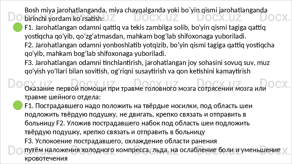 Bosh   miya   jarohatlanganda,   miya   chayqalganda   yoki   bo`yin   qismi   jarohatlanganda 
birinchi yordam ko`rsatish:
F1.   Jarohatlangan   odamni   qattiq   va   tekis   zambilga   solib,   bo'yin   qismi   tagiga   qattiq 
yostiqcha qo'yib, qo‘zg‘atmasdan, mahkam bog‘lab shifoxonaga yuboriladi.
F2.   Jarohatlangan   odamni   yonboshlatib   yotqizib,   bo’yin   qismi   tagiga   qattiq   yostiqcha 
qo'yib, mahkam bog‘lab shifoxonaga yuboriladi.
F3.   Jarohatlangan   odamni   tinchlantirish,   jarohatlangan   joy   sohasini   sovuq   suv,   muz 
qo'yish yo'llari bilan sovitish, og‘riqni susaytirish va qon ketishini kamaytirish
Оказание   первой   помощи   при   травме   головного   мозга   сотрясении   мозга   или 
травме шейного отдела:
F1. Пострадавшего надо положить на твёрдые носилки, под область шеи 
подложить   твёрдую   подушку,   не   двигать,   крепко   связать   и   отправить   в  
больницу F2.   Уложив   пострадавшего   набок   под   область   шеи   подложить  
твёрдую   подушку, крепко связать и отправить в больницу
F3.   Успокоение   пострадавшего,   охлаждение   области   ранения
путём   наложения   холодного   компресса,   льда,   на   ослабление   боли   и   уменьшение 
кровотечения 