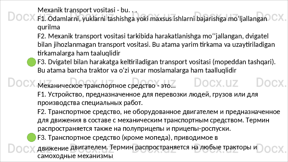 Mexanik   transport   vositasi   -   bu.   .   .
F1.   Odamlarni,   yuklarni   tashishga   yoki   maxsus   ishlarni   bajarishga   mo‘ljallangan 
qurilma
F2. Mexanik transport vositasi tarkibida harakatlanishga mo‘‘jallangan, dvigatel 
bilan   jihozlanmagan   transport   vositasi.   Bu   atama   yarim   tirkama   va   uzaytiriladigan 
tirkamalarga ham taaluqlidir
F3.   Dvigatel   bilan   harakatga   keltiriladigan   transport   vositasi   (mopeddan   tashqari). 
Bu atama barcha traktor va o‘zi yurar moslamalarga ham taalluqlidir
Механическое   транспортное   средство   -   это...
F1.   Устройство,   предназначенное   для   перевозки   людей,   грузов   или   для 
производства специальных работ.
F2.   Транспортное   средство,   не   оборудованное   двигателем   и   предназначенное 
для движения в составе с механическим транспортным средством. Термин 
распространяется также на полуприцепы и прицепы-роспуски.
F3.   Транспортное   средство   (кроме   мопеда),   приводимое   в
движение   двигателем.   Термин   распространяется   на   любые   тракторы   и 
самоходные механизмы
. 