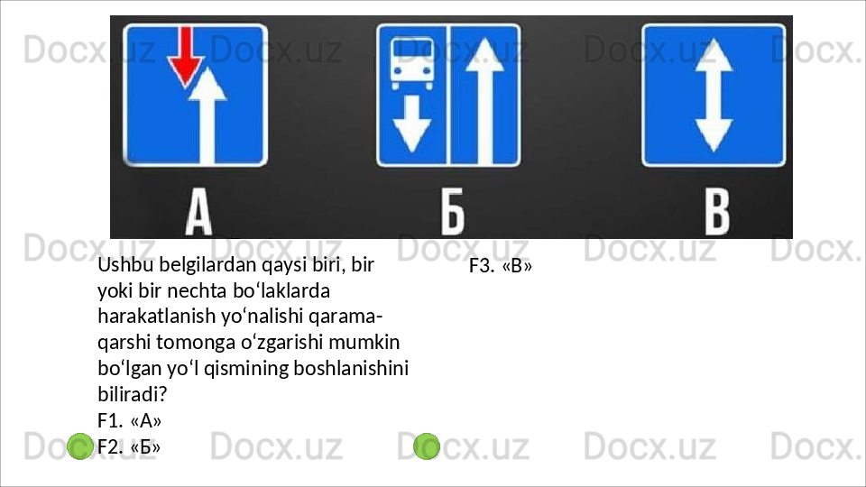 Ushbu   belgilardan   qaysi   biri,   bir  
yoki bir   nechta   bo‘laklarda  
harakatlanish yo‘nalishi qarama-
qarshi tomonga o‘zgarishi mumkin 
bo‘lgan yo‘l qismining boshlanishini 
biliradi?
F1.   «А»
F2.   «Б» F3.   «В» 