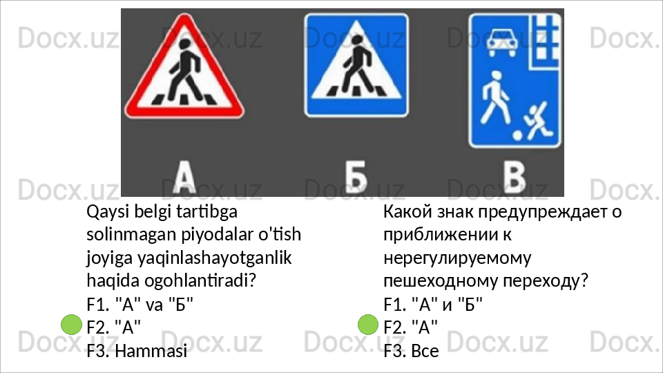 Qaysi   belgi   tartibga  
solinmagan piyodalar o'tish 
joyiga yaqinlashayotganlik 
haqida  ogohlantiradi?
F1.   "A"   va   "Б" 
F2. "A"
F3.   Hammasi Какой   знак   предупреждает   о 
приближении к 
нерегулируемому 
пешеходному переходу?
F1.   "A"   и   "Б"
F2. "A"
F3.   Все 