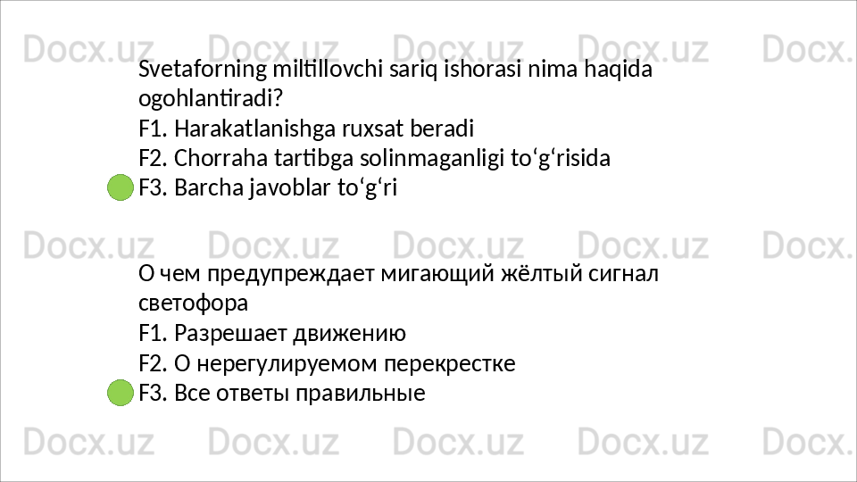 Svetaforning   miltillovchi   sariq   ishorasi   nima   haqida
ogohlantiradi?
F1.   Harakatlanishga   ruxsat   beradi
F2.   Chorraha   tartibga   solinmaganligi   to‘g‘risida 
F3. Barcha javoblar to‘g‘ri
О   чем   предупреждает   мигающий   жёлтый   сигнал 
светофора
F1.   Разрешает   движению
F2.   О   нерегулируемом   перекрестке 
F3. Все ответы правильные 