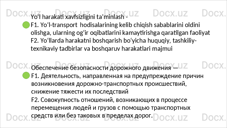 Yo‘l   harakati   xavfsizligini   ta’minlash   -
F1. Yo‘l-transport   hodisalarining kelib chiqish sabablarini oldini 
olishga,   ularning   og‘ir   oqibatlarini   kamaytirishga   qaratilgan   faoliyat 
F2. Yo‘llarda harakatni boshqarish bo‘yicha huquqiy, tashkiliy- 
texnikaviy tadbirlar va boshqaruv harakatlari majmui
Обеспечение   безопасности   дорожного   движения   —
F1.   Деятельность,   направленная   на   предупреждение   причин 
возникновения дорожно-транспортных происшествий, 
снижение тяжести их последствий
F2. Совокупность отношений, возникающих в процессе 
перемещения   людей   и   грузов   с   помощью   транспортных 
средств или без таковых в пределах дорог. 