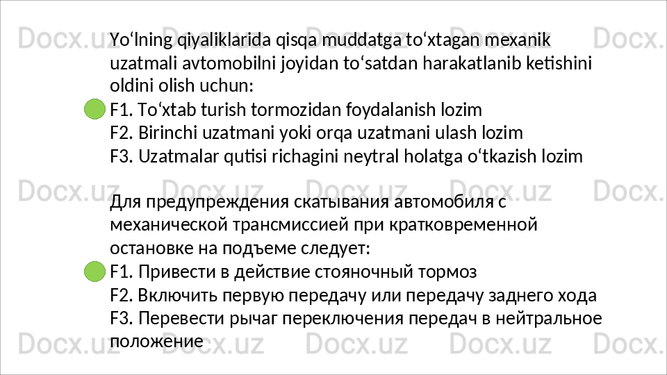 Yo‘lning   qiyaliklarida   qisqa   muddatga   to‘xtagan   mexanik
uzatmali   avtomobilni   joyidan   to‘satdan   harakatlanib   ketishini
oldini olish uchun:
F1.   To‘xtab   turish   tormozidan   foydalanish   lozim
F2.   Birinchi   uzatmani   yoki   orqa   uzatmani   ulash   lozim
F3.   Uzatmalar   qutisi   richagini   neytral   holatga   o‘tkazish   lozim
Для предупреждения скатывания автомобиля с 
механической   трансмиссией   при   кратковременной 
остановке на подъеме следует:
F1.   Привести   в   действие   стояночный   тормоз
F2. Включить первую передачу или передачу заднего хода 
F3.   Перевести   рычаг   переключения   передач   в   нейтральное 
положение 