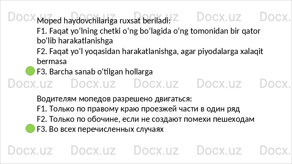 Moped   haydovchilariga   ruxsat   beriladi:
F1.   Faqat   yo‘lning   chetki   o‘ng   bo‘lagida   o‘ng   tomonidan   bir   qator 
bo‘lib harakatlanishga
F2.   Faqat   yo‘l   yoqasidan   harakatlanishga,   agar   piyodalarga   xalaqit 
bermasa
F3.   Barcha   sanab   o‘tilgan   hollarga
Водителям   мопедов   разрешено   двигаться:
F1.   Только   по   правому   краю   проезжей   части   в   один   ряд
F2.   Только   по   обочине,   если   не   создают   помехи   пешеходам 
F3. Во всех перечисленных случаях 