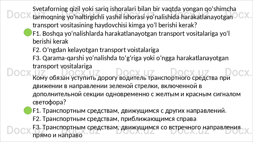 Svetaforning   qizil   yoki   sariq   ishoralari   bilan   bir   vaqtda   yongan   qo‘shimcha
tarmoqning   yo‘naltirgichli   yashil   ishorasi   yo‘nalishida   harakatlanayotgan 
transport vositasining haydovchisi kimga yo‘l berishi kerak?
F1.   Boshqa   yo‘nalishlarda   harakatlanayotgan   transport   vositalariga   yo‘l 
berishi kerak
F2.   O‘ngdan   kelayotgan   transport   voistalariga
F3.   Qarama-qarshi   yo‘nalishda   to‘g‘riga   yoki   o‘ngga   harakatlanayotgan 
transport vositalariga
Кому обязан уступить дорогу водитель транспортного средства при 
движении в направлении зеленой стрелки, включенной в 
дополнительной   секции   одновременно   с   желтым   и   красным   сигналом 
светофора?
F1.   Транспортным   средствам,   движущимся   с   других   направлений. 
F2. Транспортным средствам, приближающимся справа
F3.   Транспортным   средствам,   движущимся   со   встречного   направления 
прямо и направо 