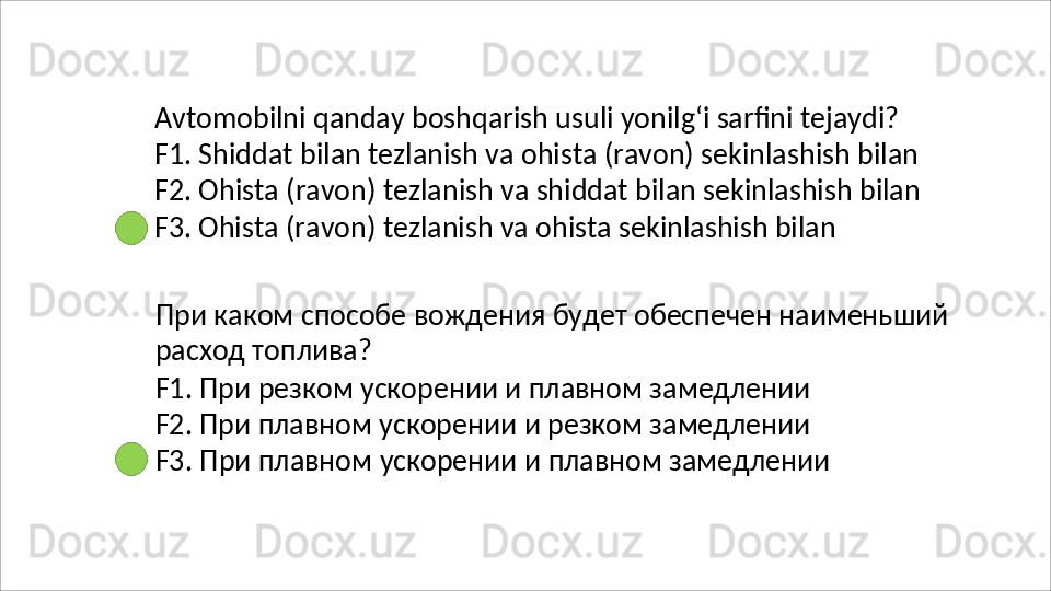 Avtomobilni qanday boshqarish usuli yonilg‘i sarfini tejaydi? 
F1.   Shiddat   bilan   tezlanish   va   ohista   (ravon)   sekinlashish   bilan 
F2.   Ohista   (ravon)   tezlanish   va   shiddat   bilan   sekinlashish   bilan 
F3. Ohista (ravon) tezlanish va ohista sekinlashish bilan
При   каком   способе   вождения   будет   обеспечен   наименьший 
расход топлива?
F1. При резком ускорении и плавном замедлении 
F2. При плавном ускорении и резком замедлении 
F3.   При   плавном   ускорении   и   плавном   замедлении 