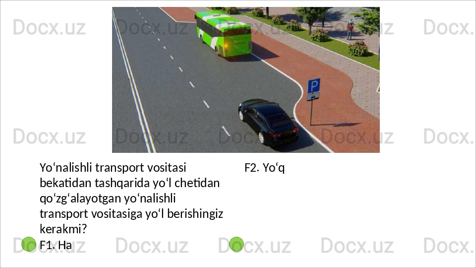 Yo‘nalishli transport vositasi 
bekatidan tashqarida yo‘l chetidan 
qo‘zg‘alayotgan   yo‘nalishli  
transport  vositasiga yo‘l berishingiz 
kerakmi?
F1. Ha  F2.   Yo‘q 
